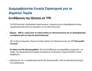 Διαμορφώνεται Eνιαία Στρατηγική για το 
 Δημόσιο Τομέα  
  Συνάθροιση της ζήτησης σε ΤΠΕ 
‐     Το 2010 ξεκίνησε η διαδικασία συγκέντρωσης  στοιχείων για τη διαμόρφωση ενιαίας 
      τιμολογιακή πολιτικής του Δημοσίου σε σε τηλεπικοινωνίες 

‐    Σήμερα ,  400 εκ. ευρώ είναι το ετήσιο κόστος σε τηλεπικοινωνίες και σε πληροφοριακά 
     συστήματα από τον τακτικό προϋπολογισμό  

‐     Με το Δίκτυο Δημόσιου Τομέα το ετήσιο κόστος σε Τηλεπικοινωνίες και ΤΠΕ θα μειωθεί 
      στο μισό 

 ‐    Οι πόροι που θα εξοικονομηθούν  θα είναι διαθέσιμοι για προμήθεια υπηρεσιών   με 
      στόχο  την παραγωγική λειτουργία συστημάτων σε κρίσιμους τομείς (Παιδεία, Υγεία, 
      Ασφάλιση) 

‐    Σημειώνεται  ότι  το μεγαλύτερο κόστος θα εξοικονομηθεί  από την ηλεκτρονικοποίηση 
      των διαδικασιών  
 