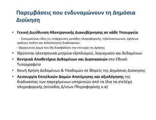 Παρεμβάσεις που ενδυναμώνουν τη Δημόσια 
  Διοίκηση  
•  Γενική Διεύθυνση Ηλεκτρονικής Διακυβέρνησης σε κάθε Υπουργείο  
    ‐  Ενσωματώνει όλες τις υπάρχουσες μονάδες πληροφορικής, τηλεπικοινωνιών, σχέσεων 
    κράτους πολίτη και απλοποίησης διαδικασιών. 
   ‐  Οργανωτική Δομή που θα διασφαλίσει την επιτυχία της Δράσης 
•  Ιδρύονται ηλεκτρονικά μητρώα εξοπλισμού, λογισμικού και δεδομένων. 
•  Κεντρικά Αποθετήρια Δεδομένων και Διασικασιών στο Εθνικό 
   Τυπογραφείο 
•  Κοινή Χρήση Δεδομένων & Υποδομών σε Φορείς της Δημόσιας Διοίκησης 
•  Λειτουργία Επιτελικών Δομών Αποτίμησης και αξιολόγησης της 
   διαδικασίας των παρεχόμενων υπηρεσιών από τα ίδια τα στελέχη 
   πληροφορικής (σύνοδος Δ/ντων Πληροφορίκής κ.α) 
 