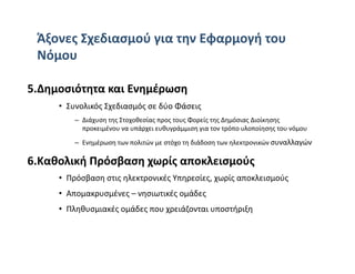 Άξονες Σχεδιασμού για την Εφαρμογή του 
 Νόμου 

5.Δημοσιότητα και Ενημέρωση 
     •  Συνολικός Σχεδιασμός σε δύο Φάσεις 
         –  Διάχυση της Στοχοθεσίας προς τους Φορείς της Δημόσιας Διοίκησης 
            προκειμένου να υπάρχει ευθυγράμμιση για τον τρόπο υλοποίησης του νόμου  
         –  Ενημέρωση των πολιτών με στόχο τη διάδοση των ηλεκτρονικών συναλλαγών  

6.Καθολική Πρόσβαση χωρίς αποκλεισμούς 
     •  Πρόσβαση στις ηλεκτρονικές Υπηρεσίες, χωρίς αποκλεισμούς 
     •  Απομακρυσμένες – νησιωτικές ομάδες  
     •  Πληθυσμιακές ομάδες που χρειάζονται υποστήριξη 
 