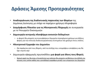 Δράσεις Άμεσης Προτεραιότητας 

•  Αναδιοργάνωση της διαδικτυακής παρουσίας των Φορέων της 
   Δημόσιας Διοίκησης με στόχο να παρέχουν χρήσιμη πληροφορία 
•  Διαμόρφωση Πλαισίου για τις Ηλεκτρονικές Πληρωμές σε συνεργασία 
   με το Υπουργείο Οικονομικών 
•  Δημιουργία κεντρικής πλατφόρμα ανοικτών δεδομένων 
   –  οι φορείς θα μπορούν να συνεισφαίρουν δομημένο περιεχόμενο χρήσιμο για άλλους 
      φορείς για την επίτευξη διαλειτουργικότητας συστημάτων και χρήσιμο στους πολίτες 

•  Ηλεκτρονικό Εγγραφο του Δημοσίου 
   –  Θα παράγεται από τους Φορείς, από τα στελέχη που υπογράφουν αποφάσεις και θα 
      έχει νομική ισχύ 

•  Δημιουργία εφαρμογής πρωτοκόλλου μια φορά για όλους τους Φορείς  
   –  Βασική αρχή του θα είναι η δυνατότητα των πολιτών θα μπορούν να βλέπουν την εξέλιξη της 
      αίτησης τους online καθώς και η ανταλλαγή εγγράφων μεταξύ των υπηρεσιών του Δημοσίου 
 