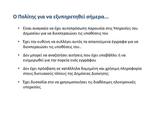 Ο Πολίτης για να εξυπηρετηθεί σήμερα... 

 •  Είναι αναγκαίο να έχει αυτοπρόσωπη παρουσία στις Υπηρεσίες του 
    Δημοσίου για να διεκπεραιώνει τις υποθέσεις του 
 •  Έχει την ευθύνη να συλλέγει αυτός τα απαιτούμενα έγγραφα για να 
    διεκπεραιώσει τις υποθέσεις του.. 

 •  Δεν μπορεί να αναζητήσει αιτήσεις που έχει υποβάλλει ή να 
    ενημερωθεί για την πορεία ενός εγγράφου 

 •  Δεν έχει πρόσβαση σε κατάλληλα δομημένη και χρήσιμη πληροφορία 
    στους δικτυακούς τόπους της Δημόσιας Διοίκησης 

 •  Έχει δυσκολία στο να χρησιμοποιήσει τις διαθέσιμες ηλεκτρονικές 
    υπηρεσίες 
 