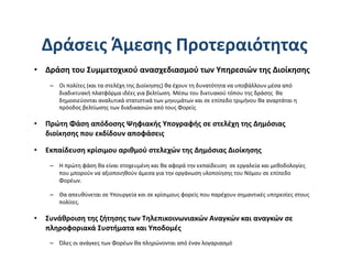 Δράσεις Άμεσης Προτεραιότητας 
•  Δράση του Συμμετοχικού ανασχεδιασμού των Υπηρεσιών της Διοίκησης 
    –  Οι πολίτες (και τα στελέχη της Διοίκησης) θα έχουν τη δυνατότητα να υποβάλλουν μέσα από 
       διαδικτυακή πλατφόρμα ιδέες για βελτίωση. Μέσω του δικτυακού τόπου της δράσης  θα 
       δημοσιεύονται αναλυτικά στατιστικά των μηνυμάτων και σε επίπεδο τριμήνου θα αναρτάται η 
       πρόοδος βελτίωσης των διαδικασιών από τους Φορείς 

•  Πρώτη Φάση απόδοσης Ψηφιακής Υπογραφής σε στελέχη της Δημόσιας 
   διοίκησης που εκδίδουν αποφάσεις  

•  Εκπαίδευση κρίσιμου αριθμού στελεχών της Δημόσιας Διοίκησης  
    –  Η πρώτη φάση θα είναι στοχευμένη και θα αφορά την εκπαίδευση  σε εργαλεία και μεθοδολογίες  
       που μπορούν να αξιοποιηθούν άμεσα για την οργάνωση υλοποίησης του Νόμου σε επίπεδο 
       Φορέων.  

    –  Θα απευθύνεται σε Υπουργεία κσι σε κρίσιμους φορείς που παρέχουν σημαντικές υπηρεσίες στους 
       πολίτες.  

•  Συνάθροιση της ζήτησης των Τηλεπικοινωνιακών Αναγκών και αναγκών σε 
   πληροφοριακά Συστήματα και Υποδομές 
    –  Όλες οι ανάγκες των Φορέων θα πληρώνονται από έναν λογαριασμό 
 