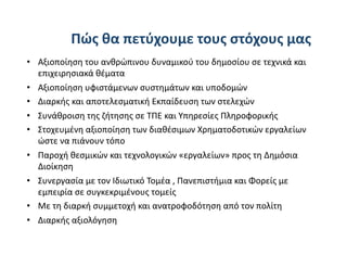 Πώς θα πετύχουμε τους στόχους μας    
•  Aξιοποίηση του ανθρώπινου δυναμικού του δημοσίου σε τεχνικά και 
   επιχειρησιακά θέματα  
•    Aξιοποίηση υφιστάμενων συστημάτων και υποδομών  
•    Διαρκής και αποτελεσματική Εκπαίδευση των στελεχών  
•    Συνάθροιση της ζήτησης σε ΤΠΕ και Υπηρεσίες Πληροφορικής 
•    Στοχευμένη αξιοποίηση των διαθέσιμων Χρηματοδοτικών εργαλείων 
     ώστε να πιάνουν τόπο   
•  Παροχή θεσμικών και τεχνολογικών «εργαλείων» προς τη Δημόσια 
   Διοίκηση 
•  Συνεργασία με τον Ιδιωτικό Τομέα , Πανεπιστήμια και Φορείς με 
   εμπειρία σε συγκεκριμένους τομείς 
•  Με τη διαρκή συμμετοχή και ανατροφοδότηση από τον πολίτη 
•  Διαρκής αξιολόγηση 
 