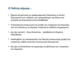 Ο Πολίτης σήμερα... 

•  Έρχεται αντιμέτωπος με γραφειοκρατικές διαδικασίες οι οποίες 
   δημιουργούν την «ανάγκη» για «γρηγορόσημο» και δίνουν την 
   ευκαιρία για δημιουργία εστιών διαφθοράς 

•  Η ηλεκτρονική επικοινωνία είτε μεταξύ των υπηρεσιών του δημοσίου 
   είτε των πολιτών με το δημόσιο υπόκειται σε πολλούς περιορισμούς 

•  Δεν έχει ανοικτή  ‐ όπως δικαιούται ‐  πρόσβαση στη δημόσια 
   πληροφορία  

•  Αναλαμβάνει να υποκαταστήσει την έλλειψη επικοινωνίας μεταξύ των 
   υπηρεσιών, καθώς αυτές δεν επικοινωνούν ηλεκτρονικά 

•  Δεν έχει τη δυνατότητα να συμμετέχει στη βελτίωση των υπηρεσιών 
   του Δημοσίου 
 