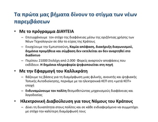 Tα πρώτα μας βήματα δίνουν το στίγμα των νέων 
παρεμβάσεων 
•  Με το πρόγραμμα ΔΙΑΥΓΕΙΑ 
   –  Επιτυγχάνουμε  τον στόχο της διαφάνειας μέσω της οριζόντιας χρήσης των 
      Νέων Τεχνολογιών σε όλο το εύρος της Κράτους 
   –  Ενισχύουμε την Εμπιστοσύνη, Καμία απόφαση, διακήρυξη διαγωνισμού, 
      δημόσια προμήθεια και σύμβαση δεν εκτελείται αν δεν αναρτηθεί στο 
      διαδίκτυο    
   –  Περίπου 21000 Στελέχη από 2.000  Φορείς αναρτούν αποφάσεις που 
      εκδίδουν. Η δημόσια πληροφορία ψηφιοποιείται στη πηγή   
•  Με την Εφαρμογή του Καλλικράτη 
   –  Βάζουμε τις βάσεις για τη διαμόρφωση μιας φιλικής, ανοικτής και ψηφιακής 
      Τοπικής Αυτοδιοίκησης, περνάμε με τα ηλεκτρονικά ΚΕΠ στη «μετά ΚΕΠ» 
      εποχή 
   –  Ενδυναμώνουμε τον πολίτη θεσμοθετώντας μηχανισμούς διαφάνειας και 
      λογοδοσίας  
•   Ηλεκτρονική Διαβούλευση για τους Νόμους του Κράτους 
   –  Δίνει τη δυνατότητα στους πολίτες και σε κάθε ενδιαφερόμενο να συμμετέχει 
      με στόχο την καλύτερη διαμόρφωσή τους   
 