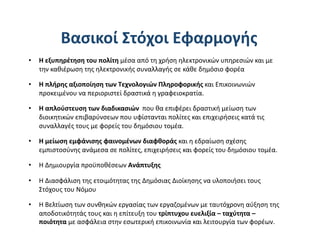 Βασικοί Στόχοι Εφαρμογής 
•  Η εξυπηρέτηση του πολίτη μέσα από τη χρήση ηλεκτρονικών υπηρεσιών και με 
   την καθιέρωση της ηλεκτρονικής συναλλαγής σε κάθε δημόσιο φορέα 

•  Η πλήρης αξιοποίηση των Τεχνολογιών Πληροφορικής και Επικοινωνιών 
   προκειμένου να περιοριστεί δραστικά η γραφειοκρατία. 

•  Η απλούστευση των διαδικασιών  που θα επιφέρει δραστική μείωση των 
   διοικητικών επιβαρύνσεων που υφίστανται πολίτες και επιχειρήσεις κατά τις 
   συναλλαγές τους με φορείς του δημόσιου τομέα. 

•  Η μείωση εμφάνισης φαινομένων διαφθοράς και η εδραίωση σχέσης 
   εμπιστοσύνης ανάμεσα σε πολίτες, επιχειρήσεις και φορείς του δημόσιου τομέα. 

•  Η Δημιουργία προϋποθέσεων Ανάπτυξης 

•  Η Διασφάλιση της ετοιμότητας της Δημόσιας Διοίκησης να υλοποιήσει τους 
   Στόχους του Νόμου 

•  Η Βελτίωση των συνθηκών εργασίας των εργαζομένων με ταυτόχρονη αύξηση της 
   αποδοτικότητάς τους και η επίτευξη του τρίπτυχου ευελιξία – ταχύτητα – 
   ποιότητα με ασφάλεια στην εσωτερική επικοινωνία και λειτουργία των φορέων. 
 