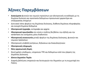 Άξονες Παρεμβάσεων 
•  Δικαιώματα φυσικών και νομικών προσώπων για ηλεκτρονικές συναλλαγές με τη 
   δημόσια διοίκηση και προστασία δεδομένων προσωπικού χαρακτήρα και 
   επεξεργασίας στοιχείων 
•  Δικτυακοί τόποι φορέων της δημόσιας διοίκησης, διάθεση δημόσιας πληροφορίας 
   και ανοιχτά δημόσια δεδομένα 
•  Ηλεκτρονικά έγγραφα, αντίγραφα και αρχεία  
•  Ηλεκτρονικό πρωτόκολλο στο οποίο ο πολίτης θα βλέπει την εξέλιξη και την 
   κατάσταση του αιτήματος μέσω διαδικτύου  
•  Ηλεκτρονική επικοινωνία μεταξύ φορέων της δημόσιας διοίκησης, φυσικών και 
   νομικών προσώπων  
•  Ηλεκτρονική υποβολή αιτήσεων, δηλώσεων και δικαιολογητικών 
•  Ηλεκτρονικές πληρωμές  
•  Νέες οργανωτικές δομές 
•  Κοινή χρήση υποδομών, υπηρεσιών ΤΠΕ και δεδομένων από τους φορείς της 
   Δημόσιας Διοίκησης  
•  Δίκτυο Δημοσίου Τομέα  
•  Διαρκής βελτίωση υπηρεσιών και λειτουργιών του δημοσίου με τη συμμετοχή του 
   Πολίτη 
 