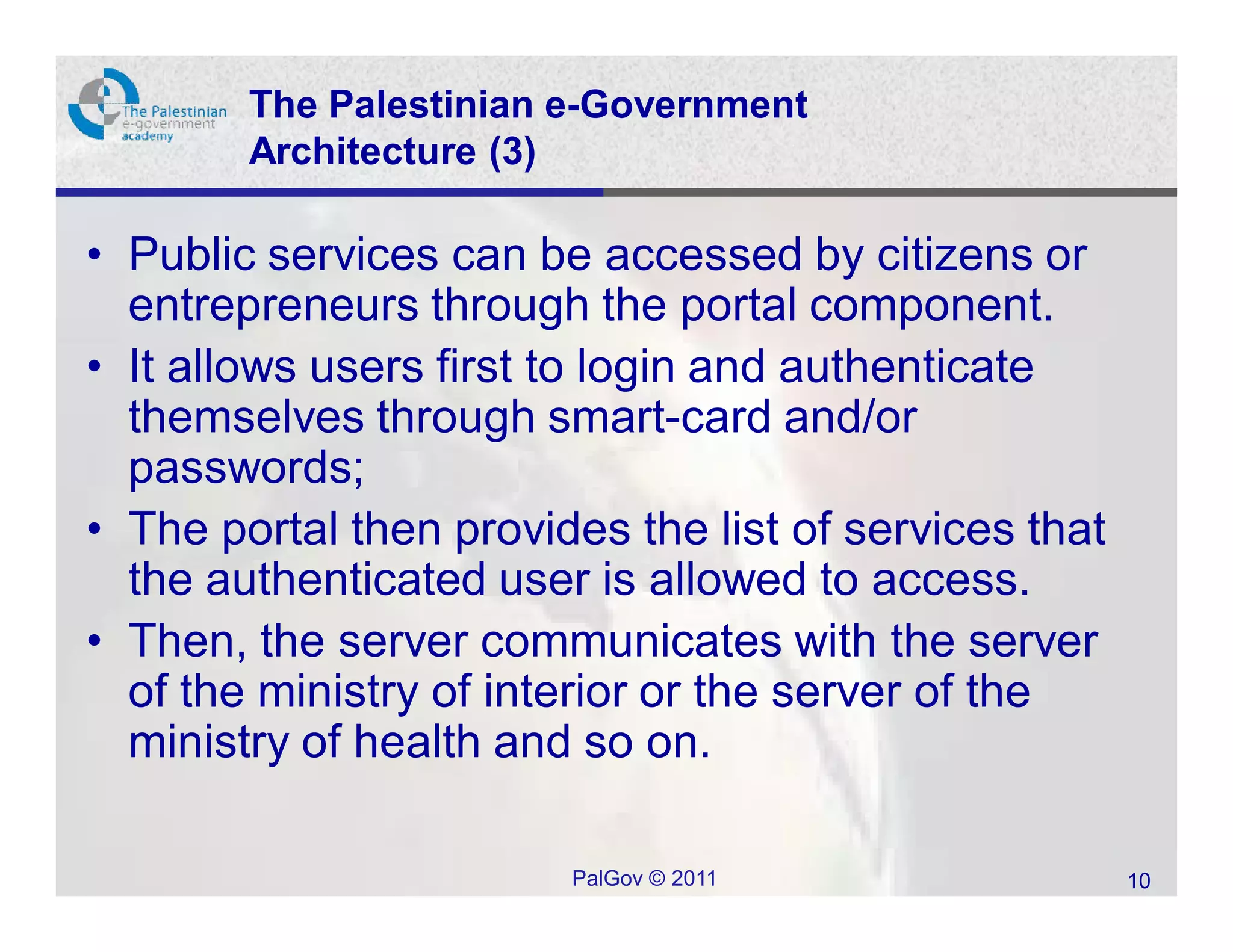 The Palestinian e-Government
        Architecture (3)

• Public services can be accessed by citizens or
  entrepreneurs through the portal component.
• It allows users first to login and authenticate
  themselves through smart-card and/or
  passwords;
• The portal then provides the list of services that
  the authenticated user is allowed to access.
• Then, the server communicates with the server
  of the ministry of interior or the server of the
  ministry of health and so on.

                        PalGov © 2011                  10
 