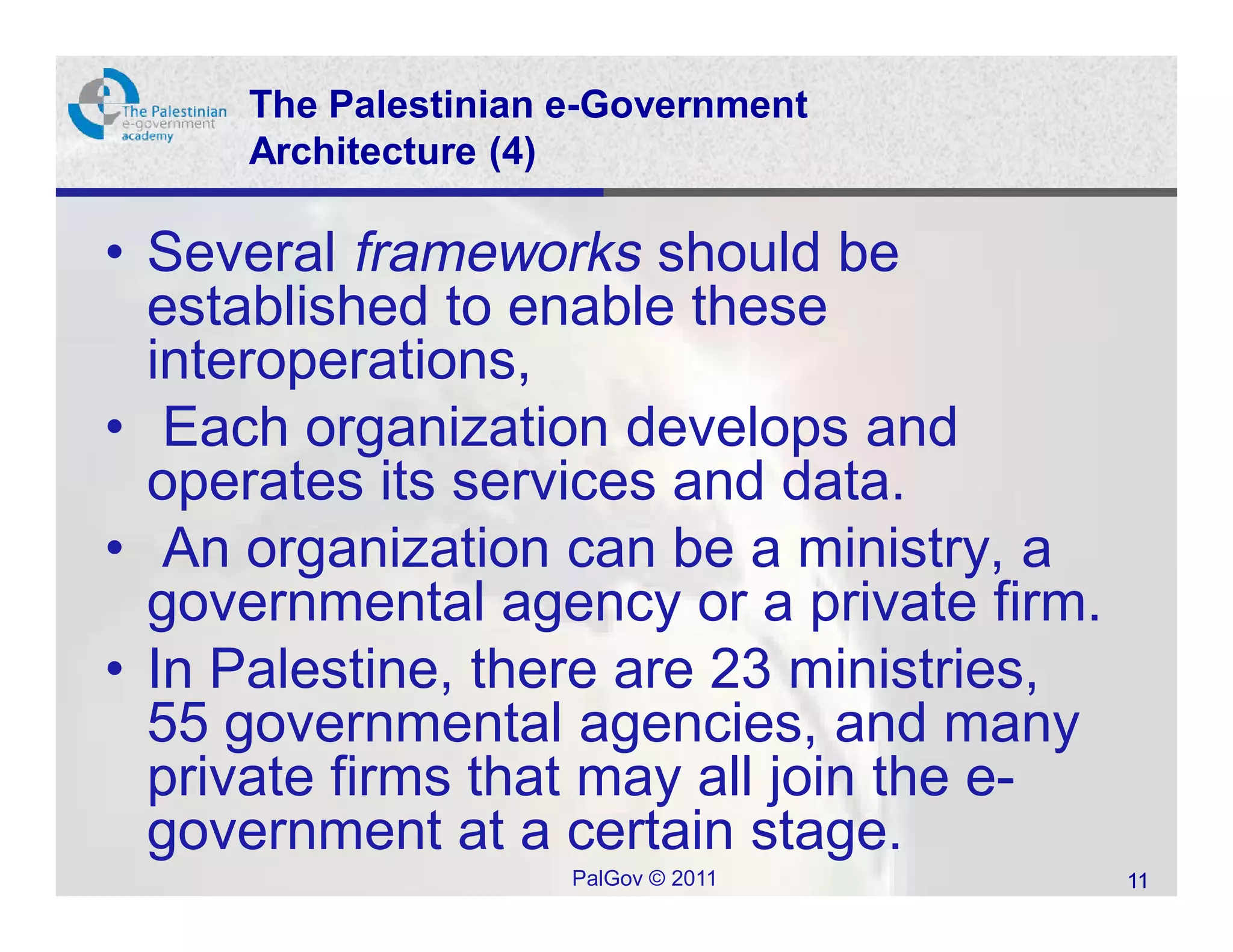 The Palestinian e-Government
     Architecture (4)

• Several frameworks should be
  established to enable these
  interoperations,
• Each organization develops and
  operates its services and data.
• An organization can be a ministry, a
  governmental agency or a private firm.
• In Palestine, there are 23 ministries,
  55 governmental agencies, and many
  private firms that may all join the e-
  government at a certain stage.
                     PalGov © 2011         11
 