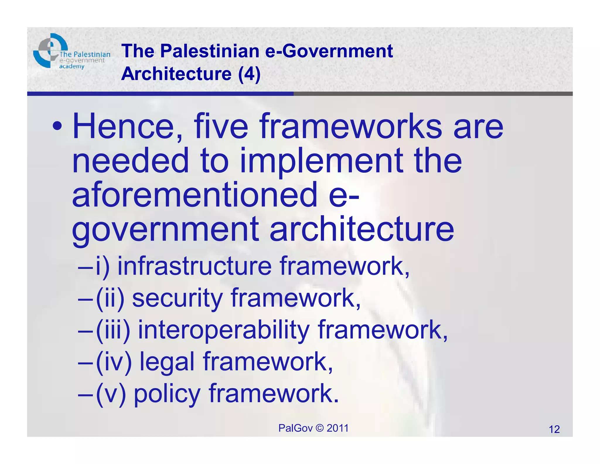 The Palestinian e-Government
    Architecture (4)


• Hence, five frameworks are
  needed to implement the
  aforementioned e-
  government architecture
 –i) infrastructure framework,
 –(ii) security framework,
 –(iii) interoperability framework,
 –(iv) legal framework,
 –(v) policy framework.
                    PalGov © 2011     12
 
