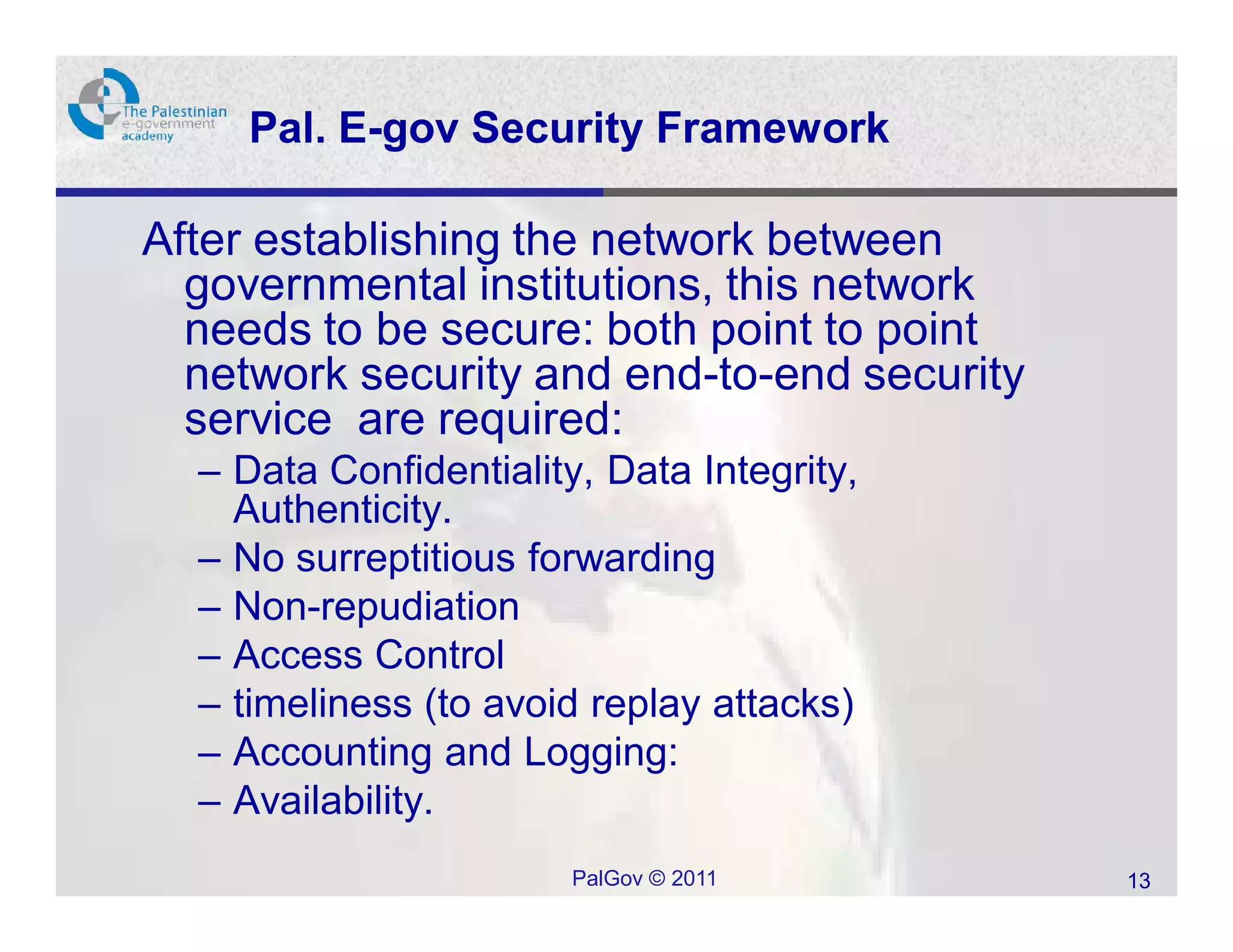 Pal. E-gov Security Framework

After establishing the network between
  governmental institutions, this network
  needs to be secure: both point to point
  network security and end-to-end security
  service are required:
  – Data Confidentiality, Data Integrity,
    Authenticity.
  – No surreptitious forwarding
  – Non-repudiation
  – Access Control
  – timeliness (to avoid replay attacks)
  – Accounting and Logging:
  – Availability.
                        PalGov © 2011        13
 