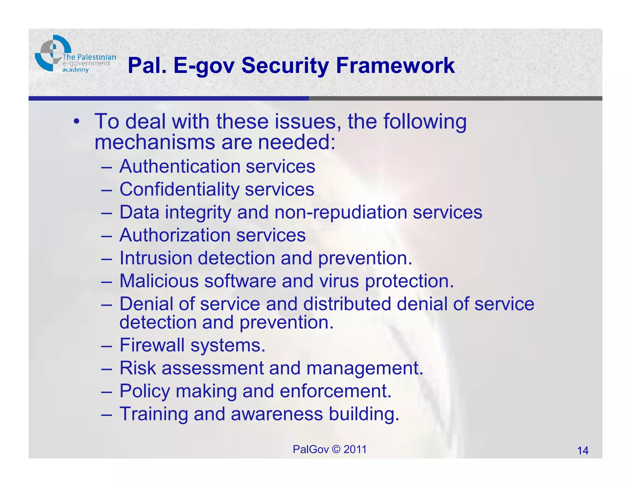 Pal. E-gov Security Framework

• To deal with these issues, the following
  mechanisms are needed:
   –   Authentication services
   –   Confidentiality services
   –   Data integrity and non-repudiation services
   –   Authorization services
   –   Intrusion detection and prevention.
   –   Malicious software and virus protection.
   –   Denial of service and distributed denial of service
       detection and prevention.
   –   Firewall systems.
   –   Risk assessment and management.
   –   Policy making and enforcement.
   –   Training and awareness building.
                            PalGov © 2011                    14
 