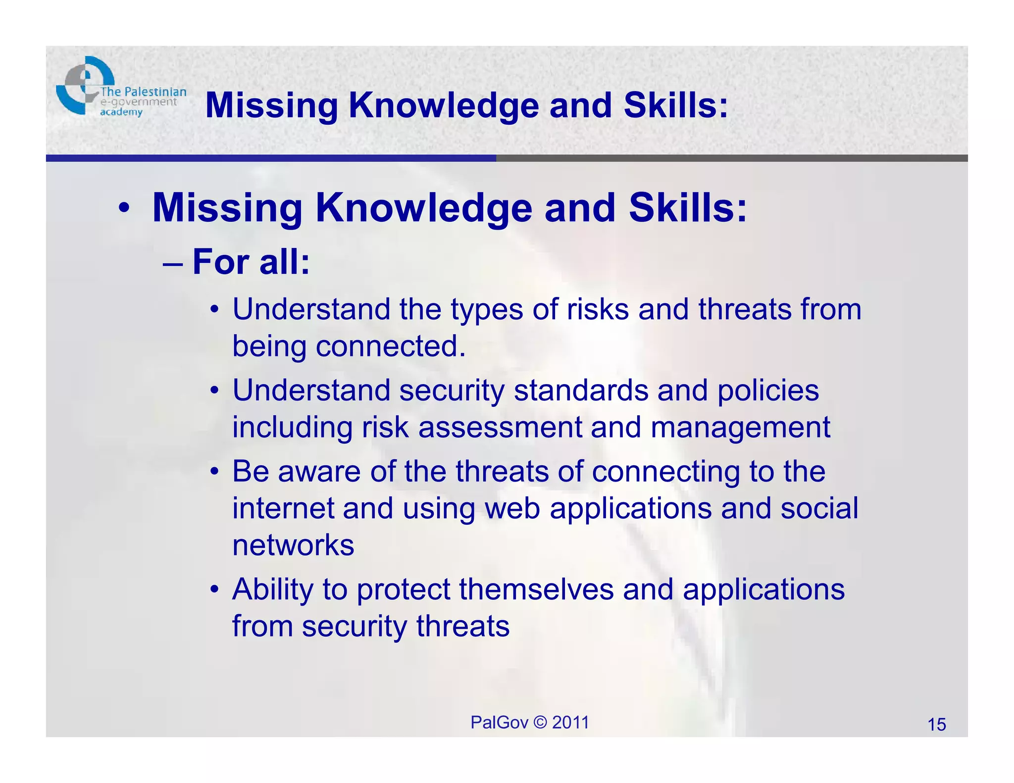 Missing Knowledge and Skills:

• Missing Knowledge and Skills:
  – For all:
     • Understand the types of risks and threats from
       being connected.
     • Understand security standards and policies
       including risk assessment and management
     • Be aware of the threats of connecting to the
       internet and using web applications and social
       networks
     • Ability to protect themselves and applications
       from security threats

                        PalGov © 2011                   15
 
