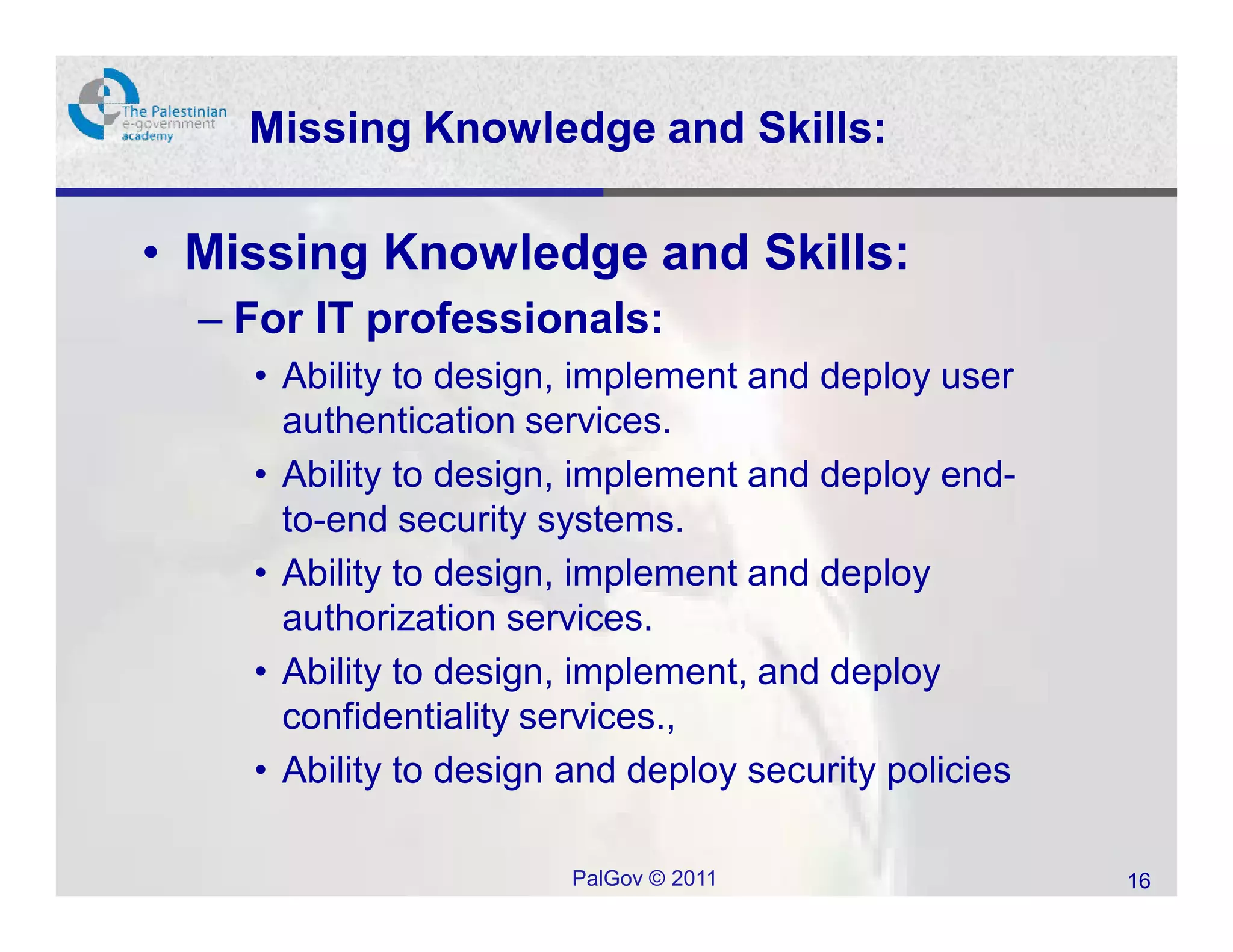 Missing Knowledge and Skills:

• Missing Knowledge and Skills:
  – For IT professionals:
    • Ability to design, implement and deploy user
      authentication services.
    • Ability to design, implement and deploy end-
      to-end security systems.
    • Ability to design, implement and deploy
      authorization services.
    • Ability to design, implement, and deploy
      confidentiality services.,
    • Ability to design and deploy security policies

                        PalGov © 2011                  16
 