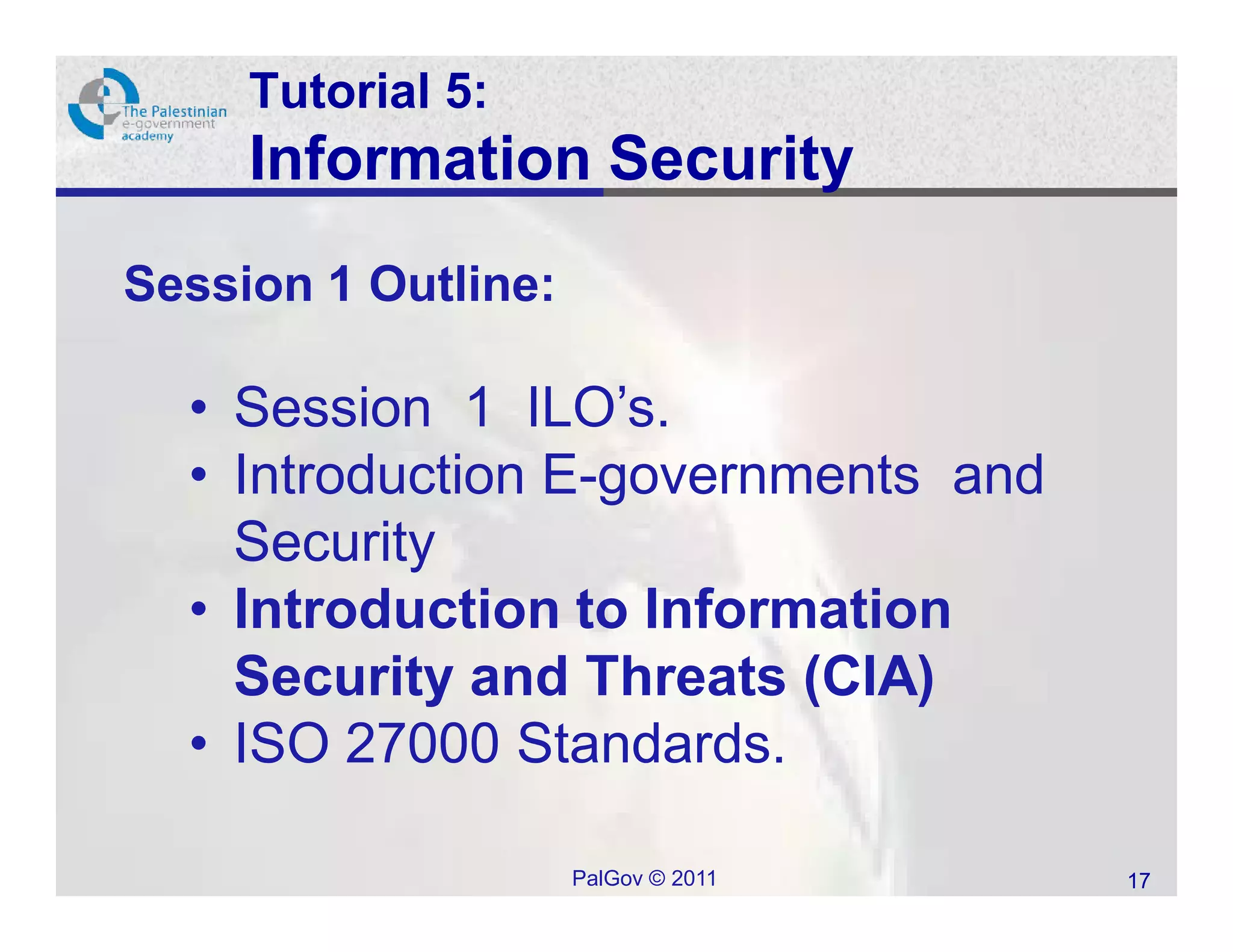 Tutorial 5:
     Information Security
Session 1 Outline:

  • Session 1 ILO’s.
  • Introduction E-governments and
    Security
  • Introduction to Information
    Security and Threats (CIA)
  • ISO 27000 Standards.

                     PalGov © 2011   17
 