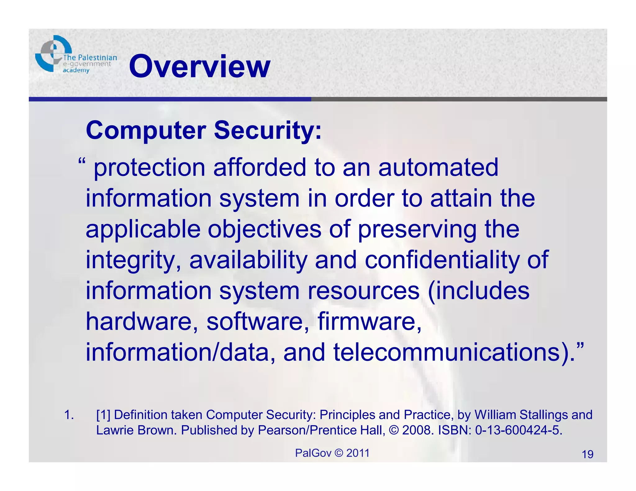 Overview
      Computer Security:
     “ protection afforded to an automated
      information system in order to attain the
      applicable objectives of preserving the
      integrity, availability and confidentiality of
      information system resources (includes
      hardware, software, firmware,
      information/data, and telecommunications).”

1.    [1] Definition taken Computer Security: Principles and Practice, by William Stallings and
      Lawrie Brown. Published by Pearson/Prentice Hall, © 2008. ISBN: 0-13-600424-5.
                                         PalGov © 2011                                      19
 