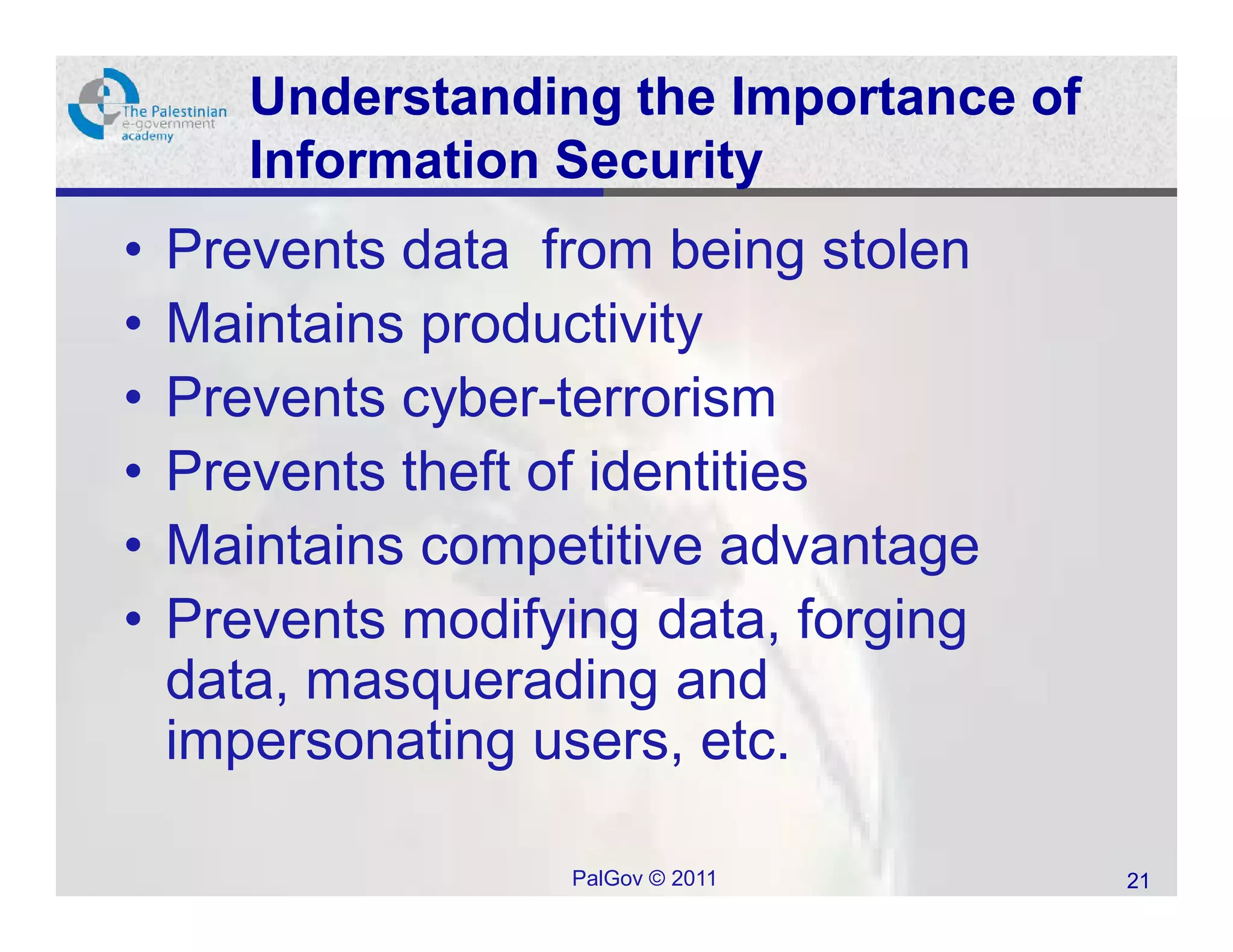 Understanding the Importance of
       Information Security
•   Prevents data from being stolen
•   Maintains productivity
•   Prevents cyber-terrorism
•   Prevents theft of identities
•   Maintains competitive advantage
•   Prevents modifying data, forging
    data, masquerading and
    impersonating users, etc.

                   PalGov © 2011         21
 