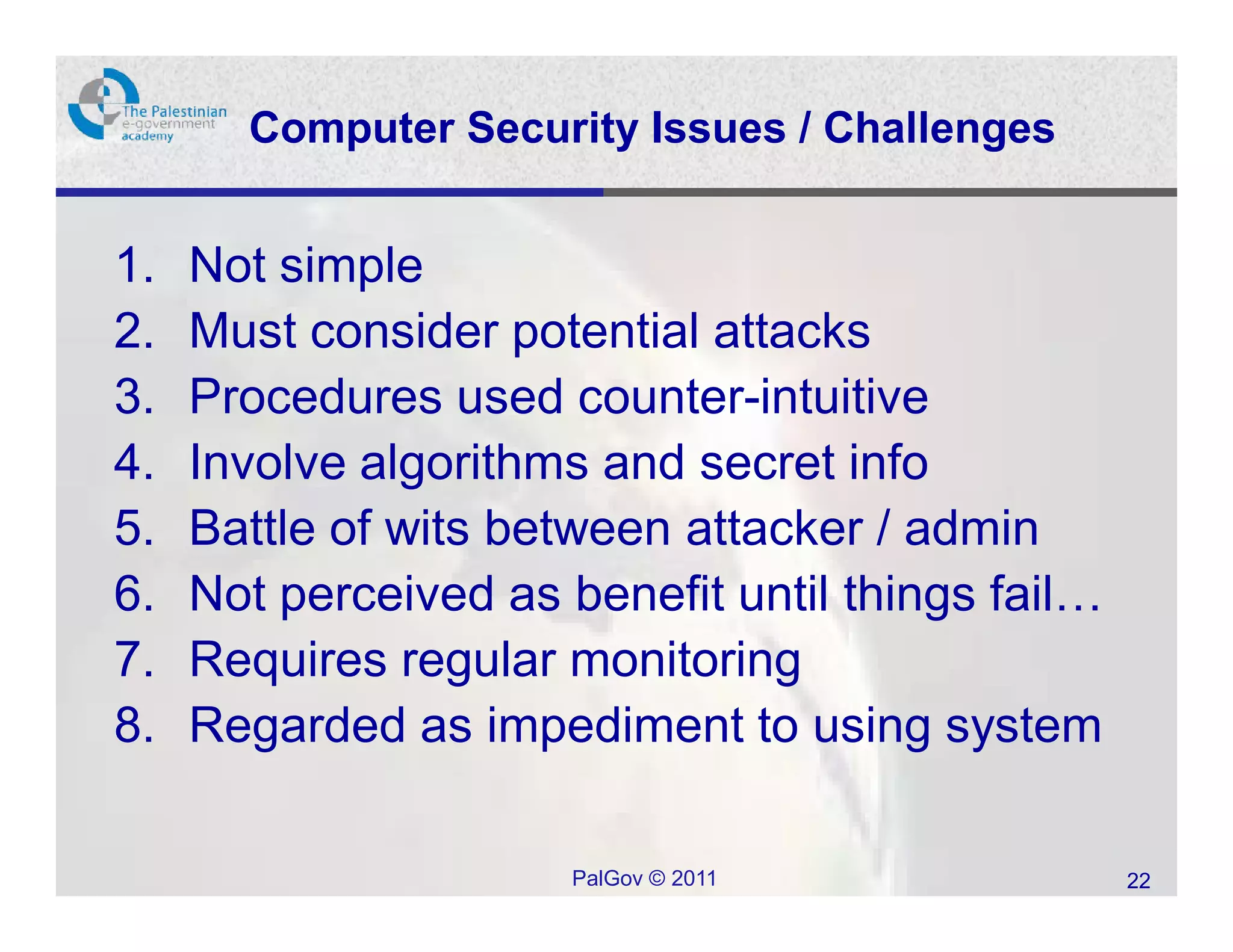 Computer Security Issues / Challenges


1.   Not simple
2.   Must consider potential attacks
3.   Procedures used counter-intuitive
4.   Involve algorithms and secret info
5.   Battle of wits between attacker / admin
6.   Not perceived as benefit until things fail…
7.   Requires regular monitoring
8.   Regarded as impediment to using system

                       PalGov © 2011               22
 