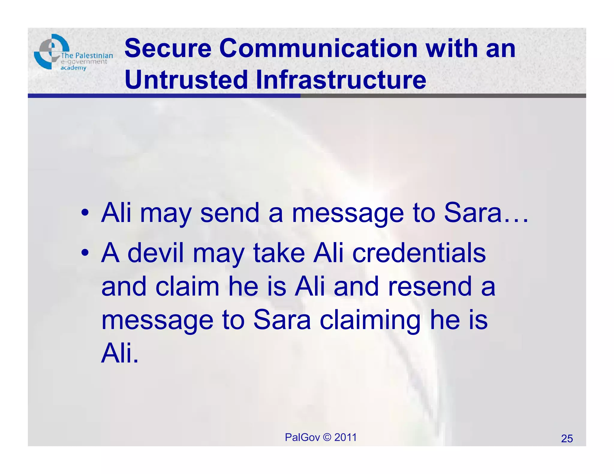 Secure Communication with an
   Untrusted Infrastructure




• Ali may send a message to Sara…
• A devil may take Ali credentials
  and claim he is Ali and resend a
  message to Sara claiming he is
  Ali.

               PalGov © 2011         25
 