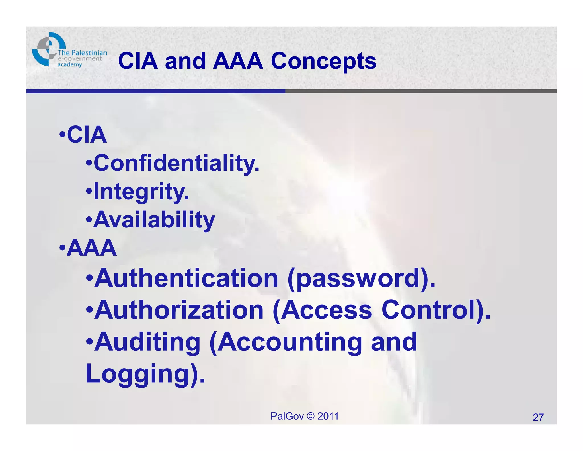 CIA and AAA Concepts


•CIA
  •Confidentiality.
  •Integrity.
  •Availability
•AAA
  •Authentication (password).
  •Authorization (Access Control).
  •Auditing (Accounting and
  Logging).
                      PalGov © 2011   27
 