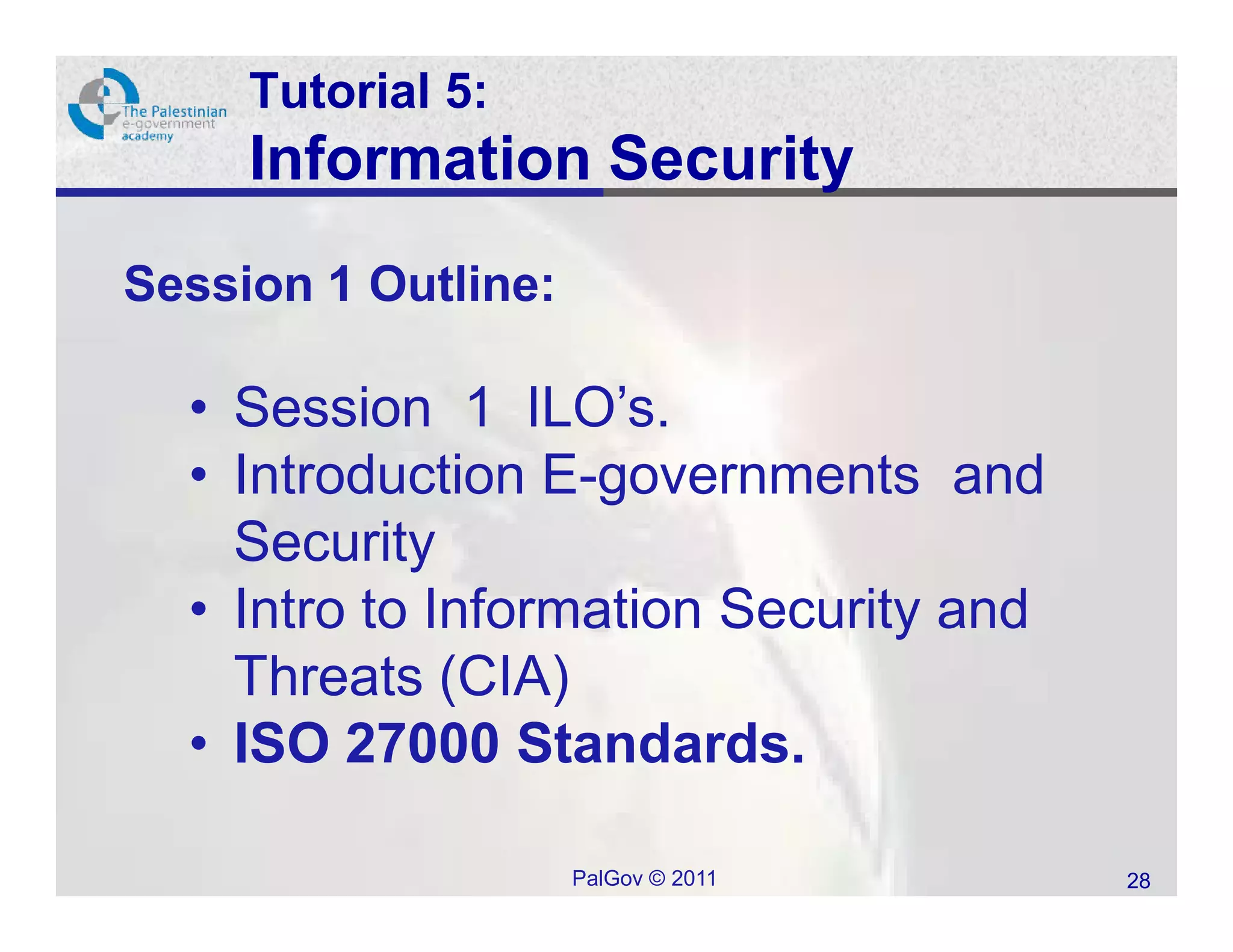 Tutorial 5:
     Information Security
Session 1 Outline:

  • Session 1 ILO’s.
  • Introduction E-governments and
    Security
  • Intro to Information Security and
    Threats (CIA)
  • ISO 27000 Standards.

                     PalGov © 2011      28
 