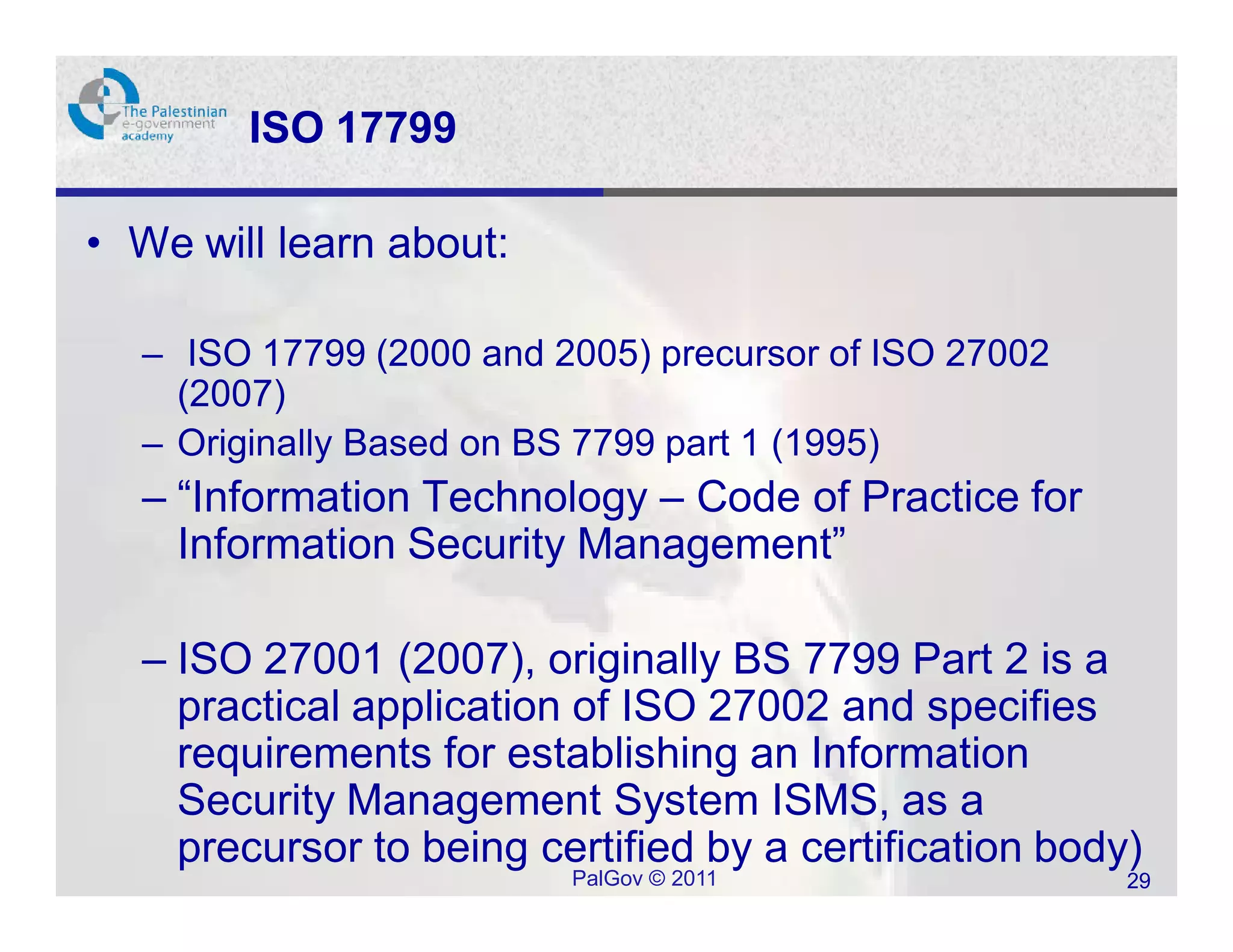 ISO 17799

• We will learn about:

  – ISO 17799 (2000 and 2005) precursor of ISO 27002
    (2007)
  – Originally Based on BS 7799 part 1 (1995)
  – “Information Technology – Code of Practice for
    Information Security Management”

  – ISO 27001 (2007), originally BS 7799 Part 2 is a
    practical application of ISO 27002 and specifies
    requirements for establishing an Information
    Security Management System ISMS, as a
    precursor to being certified by a certification body)
                         PalGov © 2011                  29
 