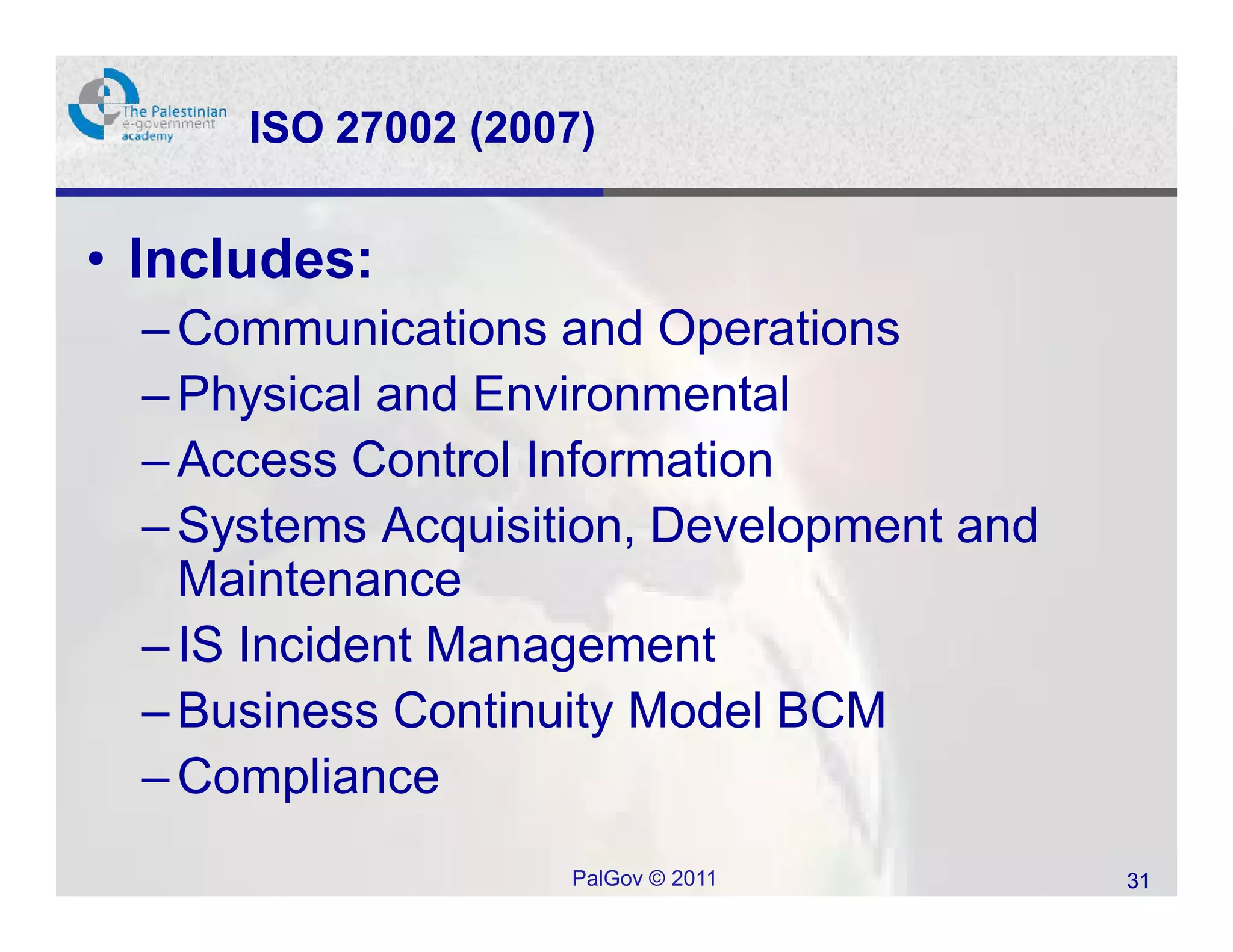 ISO 27002 (2007)


• Includes:
  – Communications and Operations
  – Physical and Environmental
  – Access Control Information
  – Systems Acquisition, Development and
    Maintenance
  – IS Incident Management
  – Business Continuity Model BCM
  – Compliance
                    PalGov © 2011          31
 