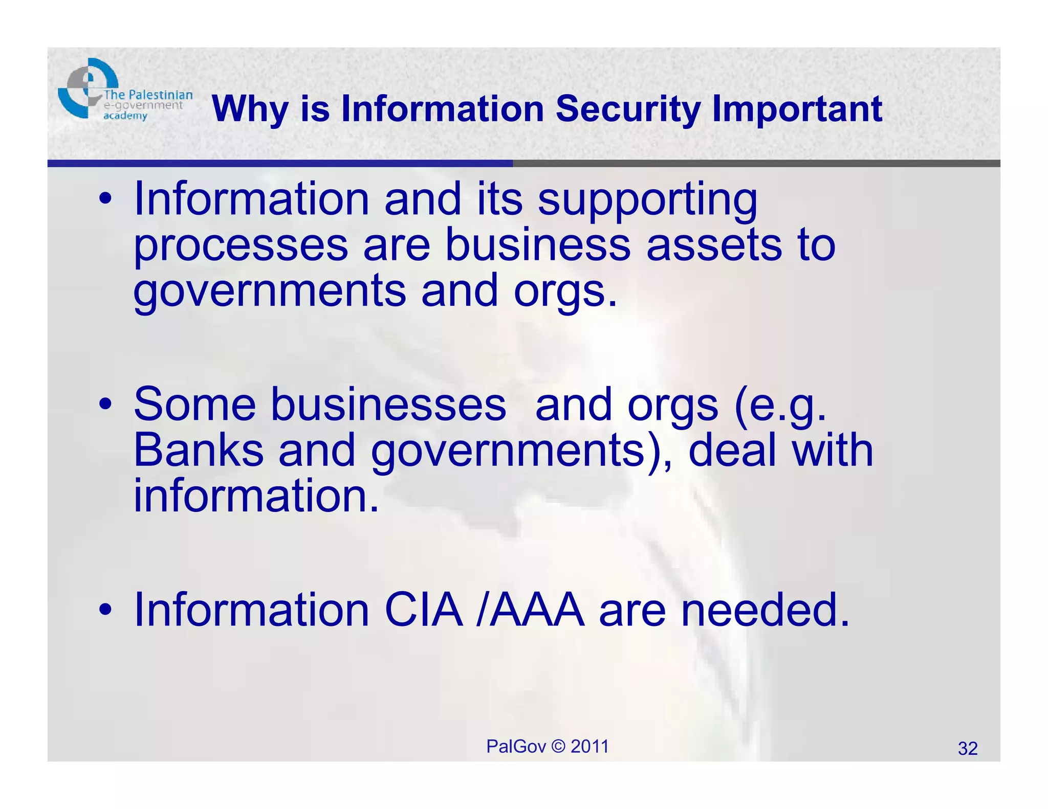 Why is Information Security Important

• Information and its supporting
  processes are business assets to
  governments and orgs.

• Some businesses and orgs (e.g.
  Banks and governments), deal with
  information.

• Information CIA /AAA are needed.

                    PalGov © 2011            32
 
