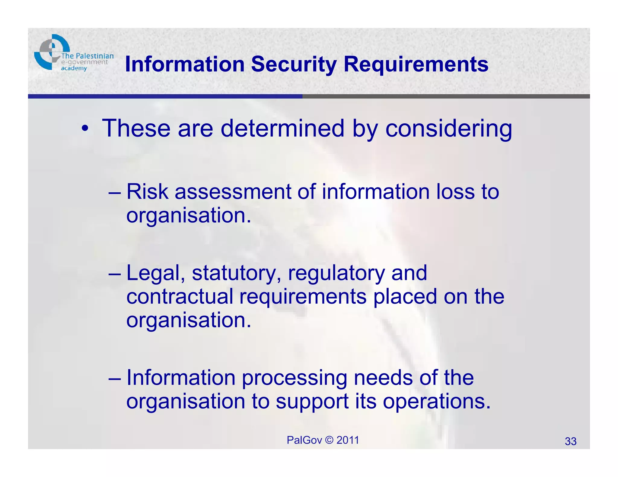 Information Security Requirements

• These are determined by considering

  – Risk assessment of information loss to
    organisation.

  – Legal, statutory, regulatory and
    contractual requirements placed on the
    organisation.

  – Information processing needs of the
    organisation to support its operations.
                     PalGov © 2011            33
 
