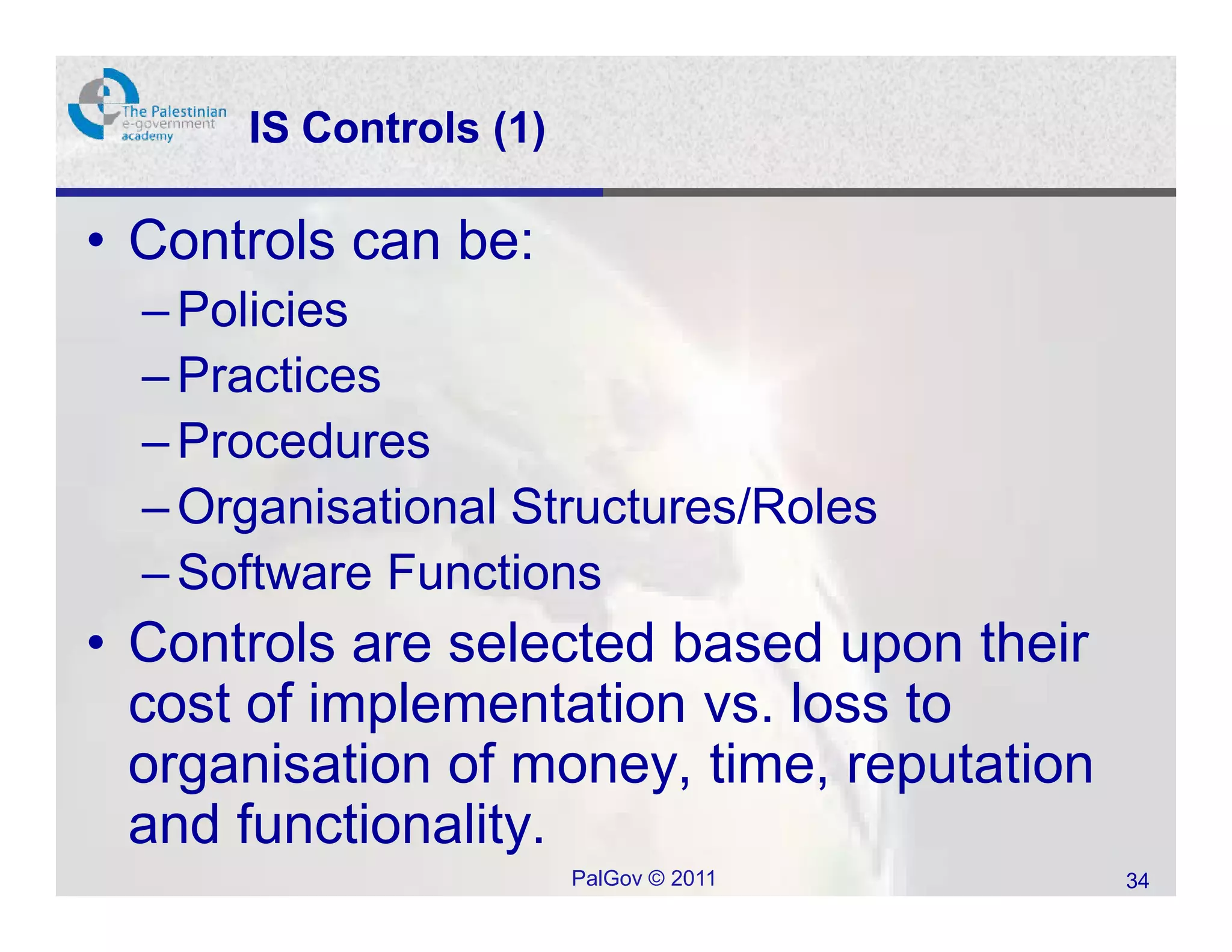 IS Controls (1)

• Controls can be:
  – Policies
  – Practices
  – Procedures
  – Organisational Structures/Roles
  – Software Functions
• Controls are selected based upon their
  cost of implementation vs. loss to
  organisation of money, time, reputation
  and functionality.
                        PalGov © 2011       34
 