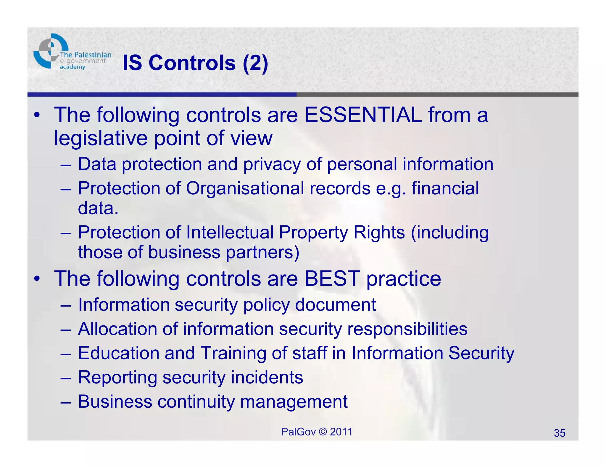 IS Controls (2)

• The following controls are ESSENTIAL from a
  legislative point of view
  – Data protection and privacy of personal information
  – Protection of Organisational records e.g. financial
    data.
  – Protection of Intellectual Property Rights (including
    those of business partners)
• The following controls are BEST practice
  –   Information security policy document
  –   Allocation of information security responsibilities
  –   Education and Training of staff in Information Security
  –   Reporting security incidents
  –   Business continuity management
                               PalGov © 2011                    35
 