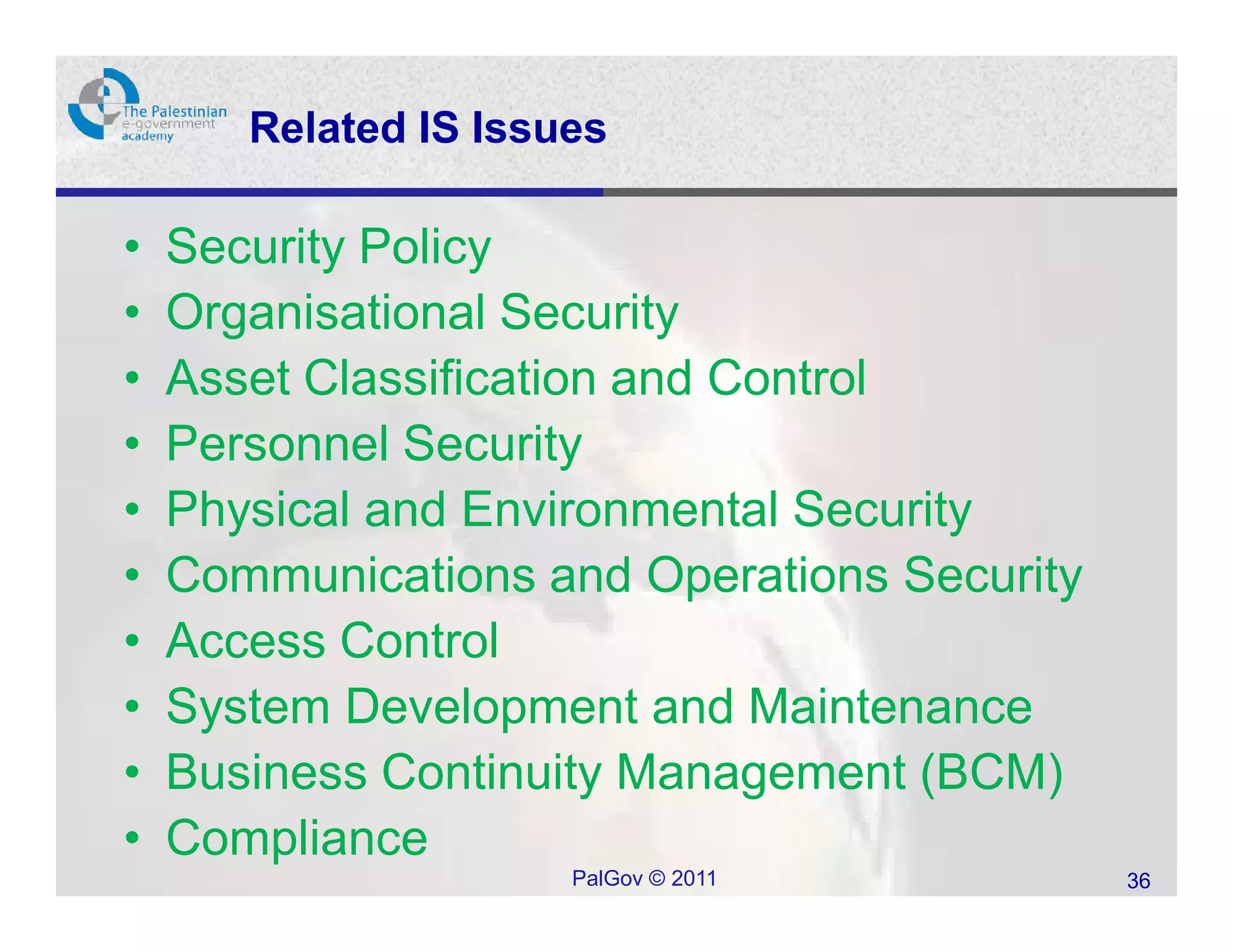 Related IS Issues

•   Security Policy
•   Organisational Security
•   Asset Classification and Control
•   Personnel Security
•   Physical and Environmental Security
•   Communications and Operations Security
•   Access Control
•   System Development and Maintenance
•   Business Continuity Management (BCM)
•   Compliance
                      PalGov © 2011          36
 