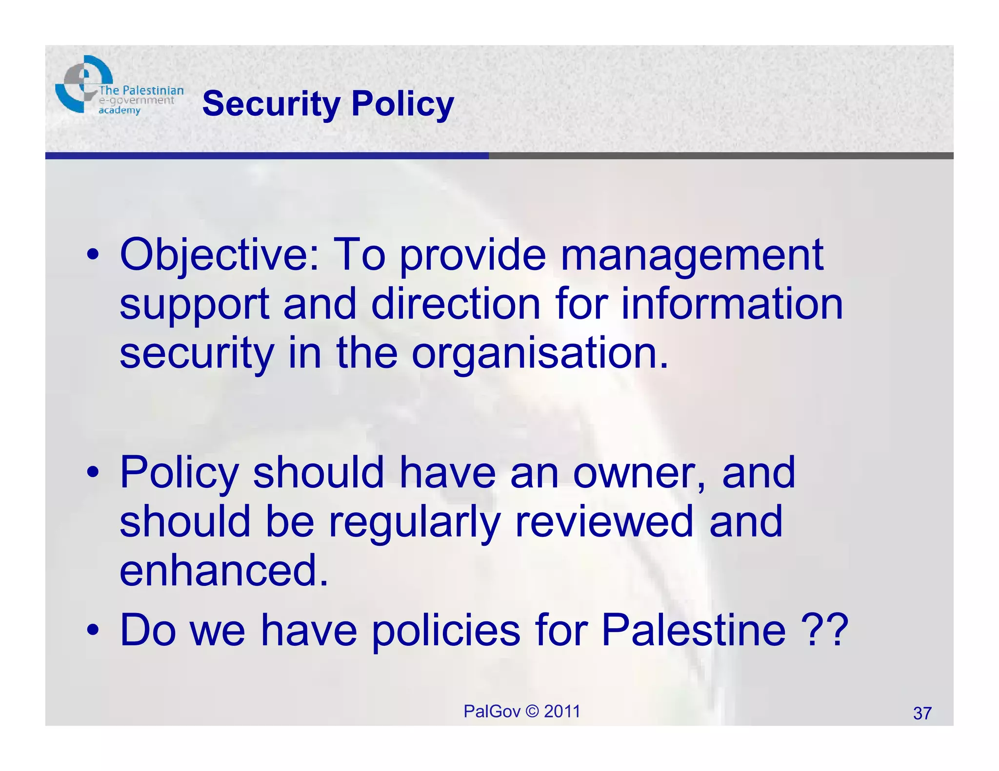 Security Policy



• Objective: To provide management
  support and direction for information
  security in the organisation.

• Policy should have an owner, and
  should be regularly reviewed and
  enhanced.
• Do we have policies for Palestine ??
                       PalGov © 2011      37
 