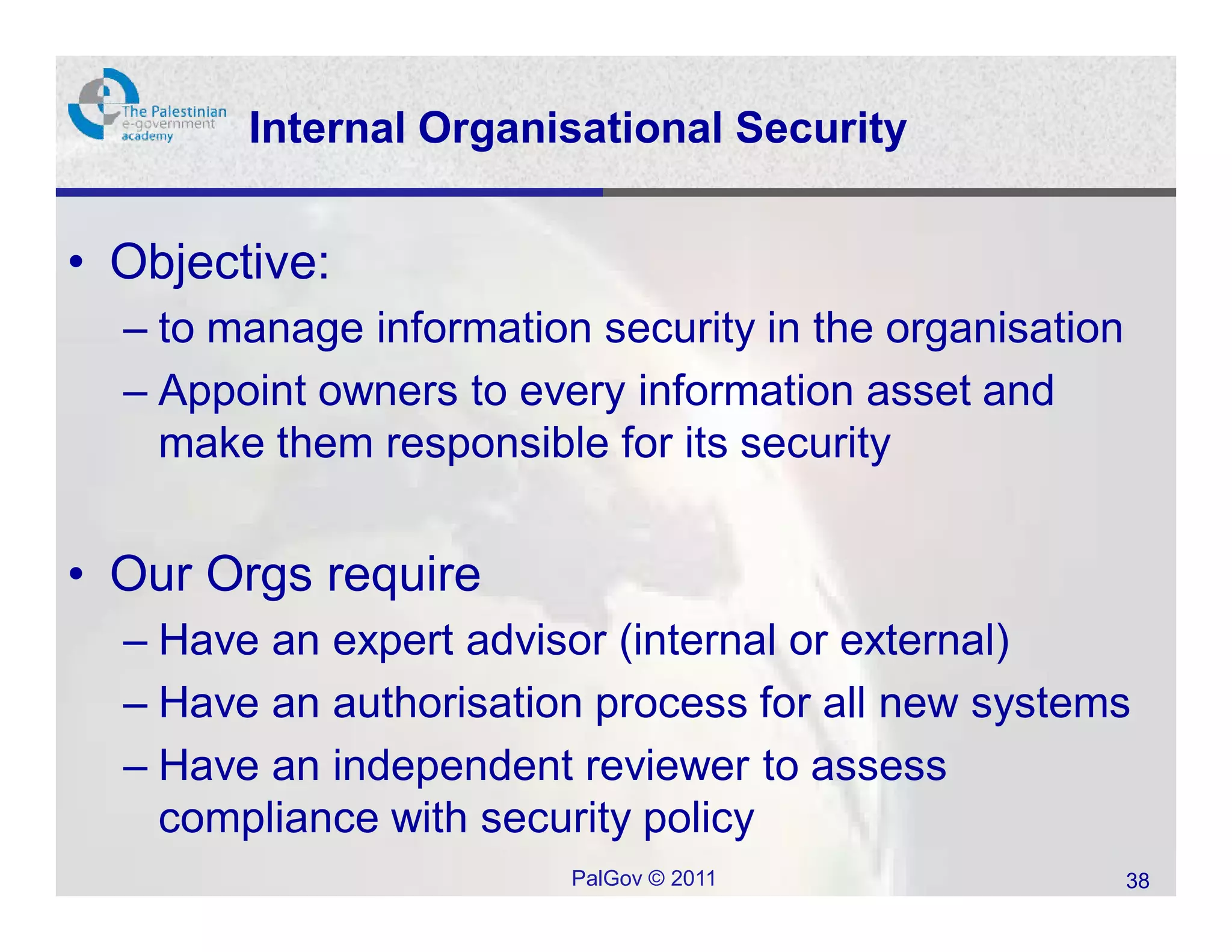 Internal Organisational Security


• Objective:
  – to manage information security in the organisation
  – Appoint owners to every information asset and
    make them responsible for its security


• Our Orgs require
  – Have an expert advisor (internal or external)
  – Have an authorisation process for all new systems
  – Have an independent reviewer to assess
    compliance with security policy
                         PalGov © 2011                   38
 