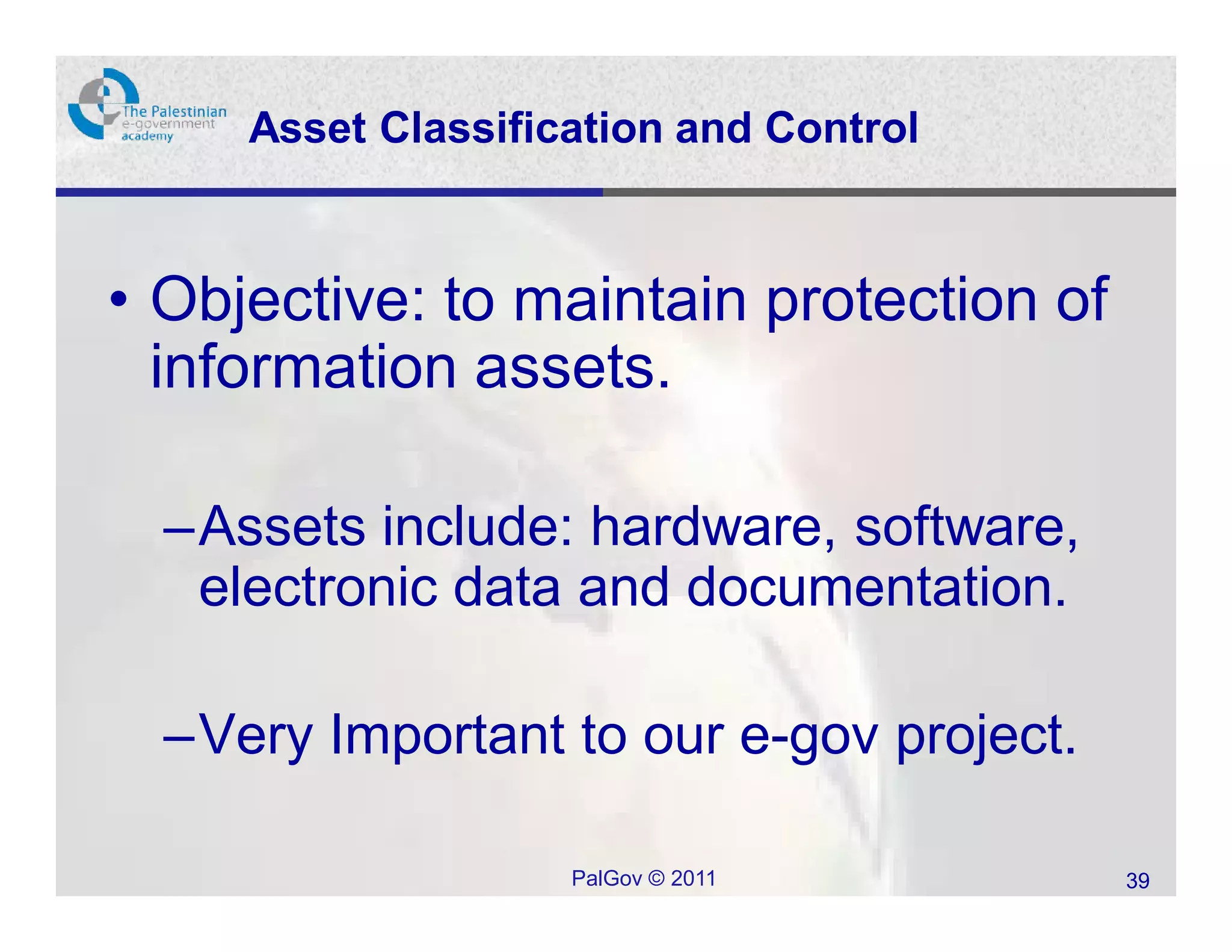 Asset Classification and Control



• Objective: to maintain protection of
  information assets.

  –Assets include: hardware, software,
   electronic data and documentation.

  –Very Important to our e-gov project.

                    PalGov © 2011         39
 