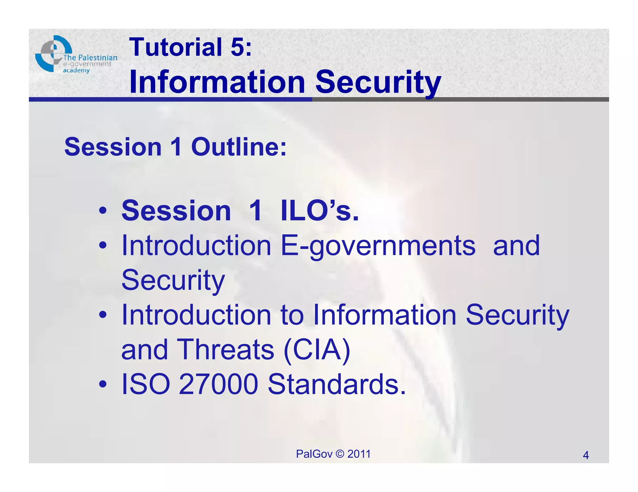 Tutorial 5:
     Information Security
Session 1 Outline:

  • Session 1 ILO’s.
  • Introduction E-governments and
    Security
  • Introduction to Information Security
    and Threats (CIA)
  • ISO 27000 Standards.

                     PalGov © 2011         4
 
