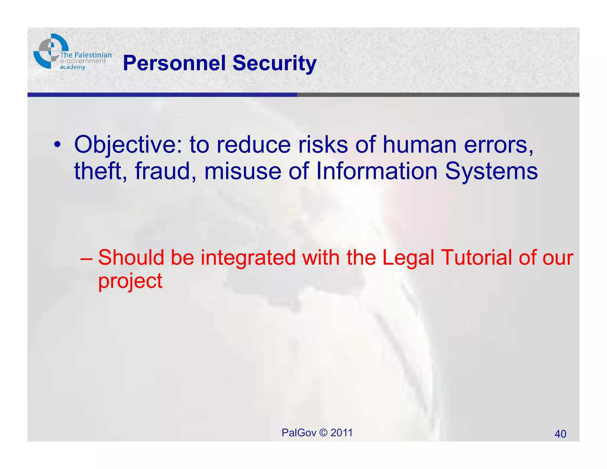 Personnel Security


• Objective: to reduce risks of human errors,
  theft, fraud, misuse of Information Systems


  – Should be integrated with the Legal Tutorial of our
    project




                       PalGov © 2011                40
 