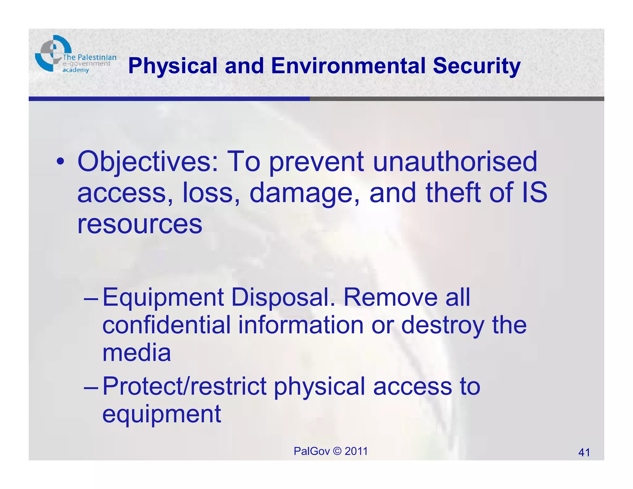 Physical and Environmental Security



• Objectives: To prevent unauthorised
  access, loss, damage, and theft of IS
  resources

  – Equipment Disposal. Remove all
    confidential information or destroy the
    media
  – Protect/restrict physical access to
    equipment
                     PalGov © 2011            41
 