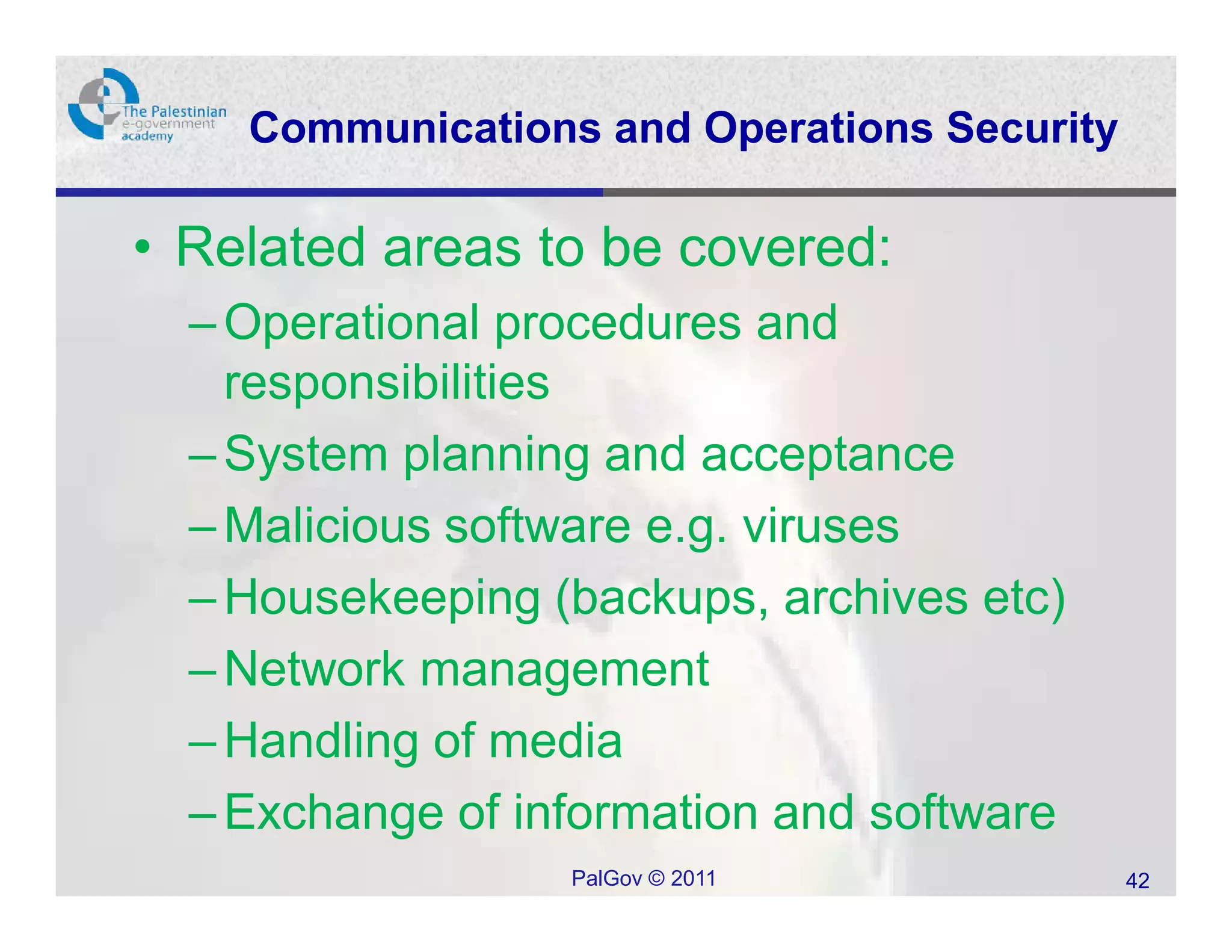 Communications and Operations Security

• Related areas to be covered:
  – Operational procedures and
    responsibilities
  – System planning and acceptance
  – Malicious software e.g. viruses
  – Housekeeping (backups, archives etc)
  – Network management
  – Handling of media
  – Exchange of information and software
                  PalGov © 2011              42
 