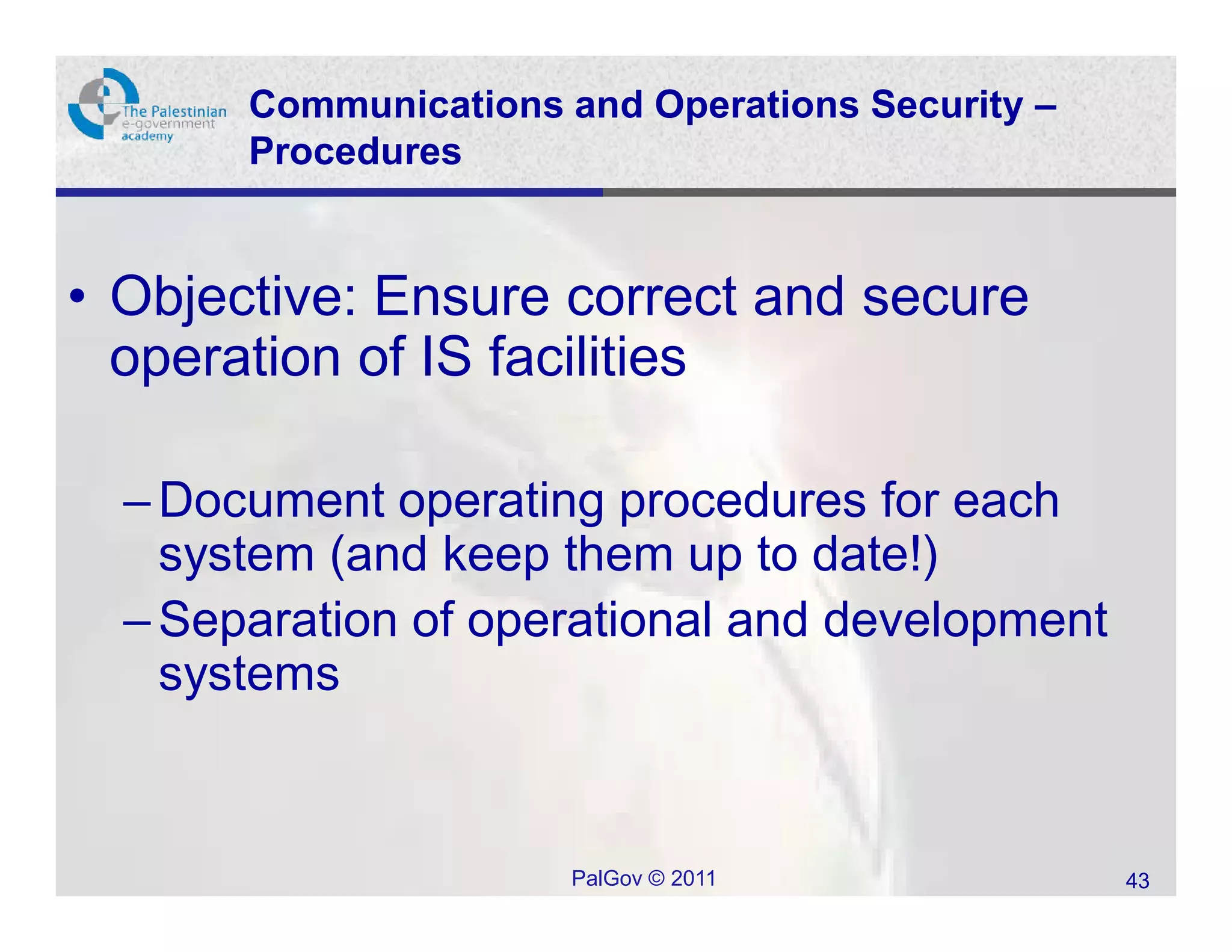 Communications and Operations Security –
       Procedures


• Objective: Ensure correct and secure
  operation of IS facilities

  – Document operating procedures for each
    system (and keep them up to date!)
  – Separation of operational and development
    systems


                      PalGov © 2011               43
 