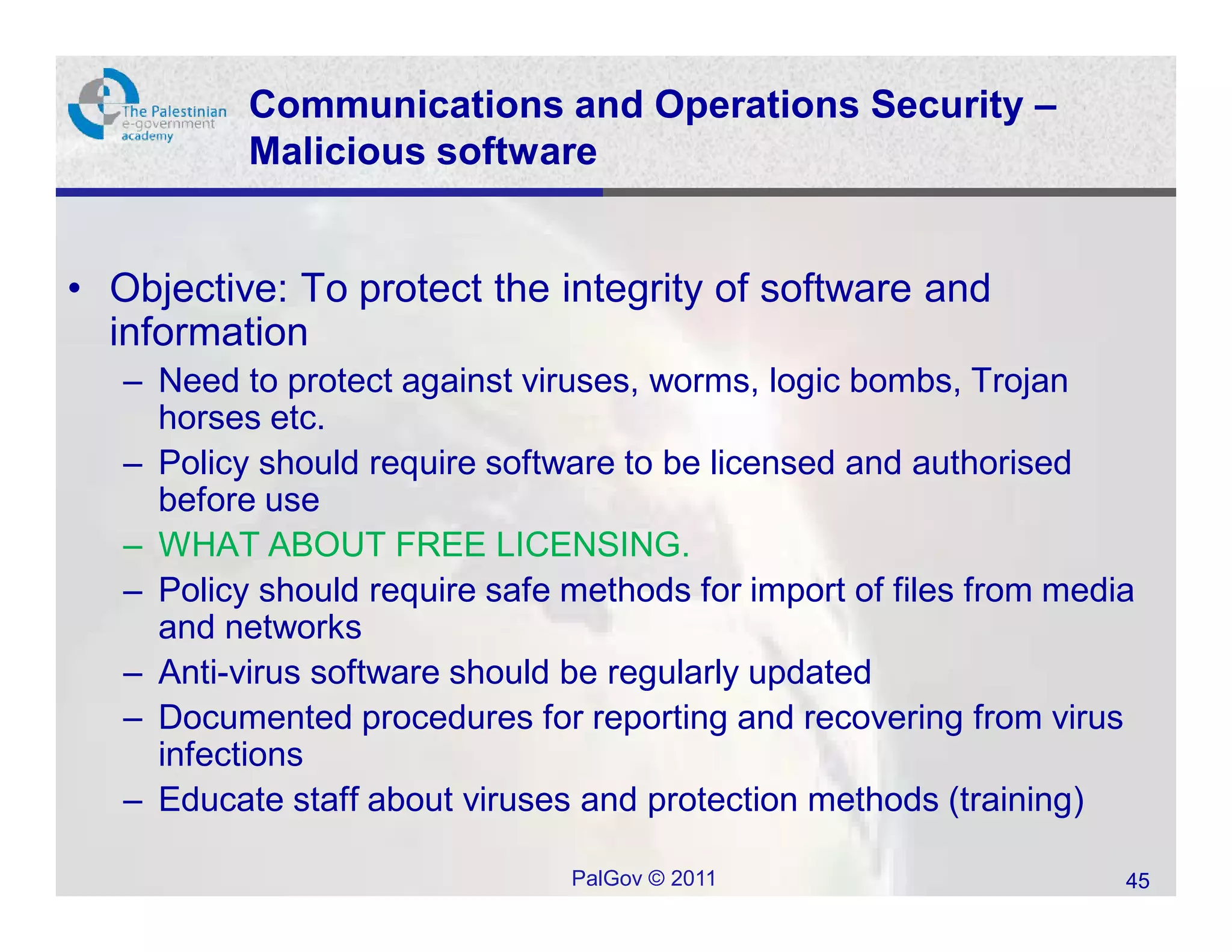 Communications and Operations Security –
           Malicious software


• Objective: To protect the integrity of software and
  information
   – Need to protect against viruses, worms, logic bombs, Trojan
     horses etc.
   – Policy should require software to be licensed and authorised
     before use
   – WHAT ABOUT FREE LICENSING.
   – Policy should require safe methods for import of files from media
     and networks
   – Anti-virus software should be regularly updated
   – Documented procedures for reporting and recovering from virus
     infections
   – Educate staff about viruses and protection methods (training)

                                PalGov © 2011                        45
 