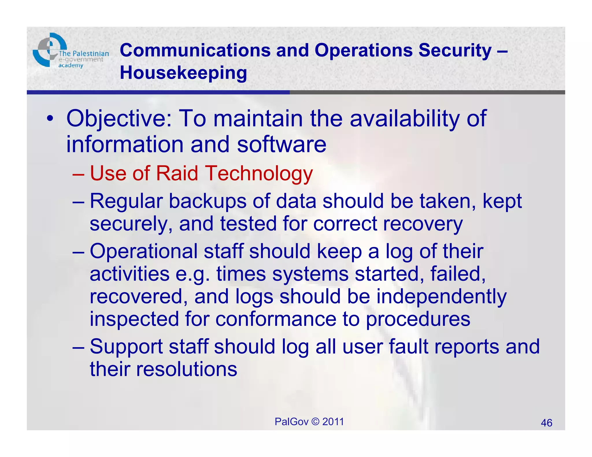 Communications and Operations Security –
       Housekeeping

• Objective: To maintain the availability of
  information and software
  – Use of Raid Technology
  – Regular backups of data should be taken, kept
    securely, and tested for correct recovery
  – Operational staff should keep a log of their
    activities e.g. times systems started, failed,
    recovered, and logs should be independently
    inspected for conformance to procedures
  – Support staff should log all user fault reports and
    their resolutions

                        PalGov © 2011                     46
 