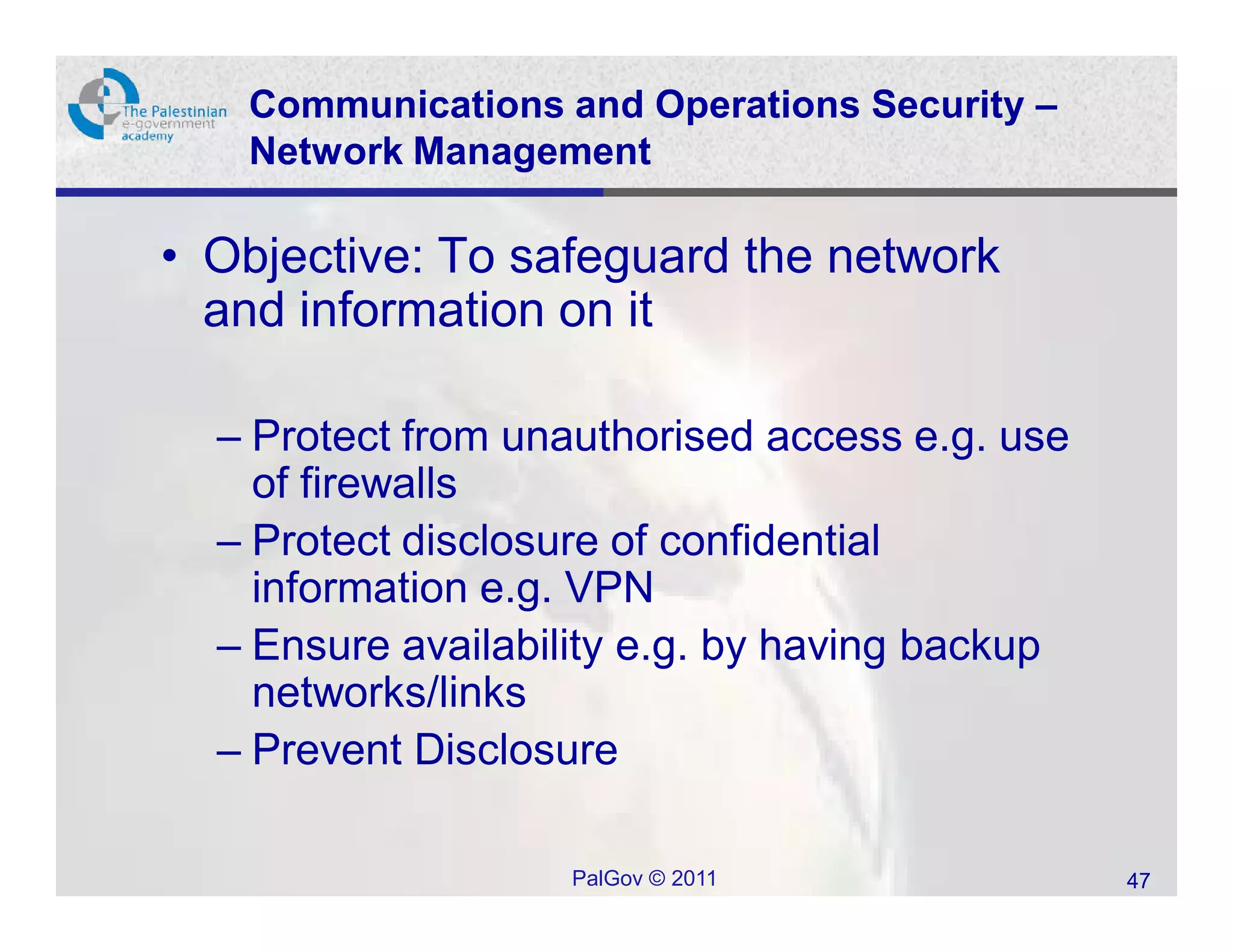 Communications and Operations Security –
   Network Management

• Objective: To safeguard the network
  and information on it

  – Protect from unauthorised access e.g. use
    of firewalls
  – Protect disclosure of confidential
    information e.g. VPN
  – Ensure availability e.g. by having backup
    networks/links
  – Prevent Disclosure

                   PalGov © 2011                47
 