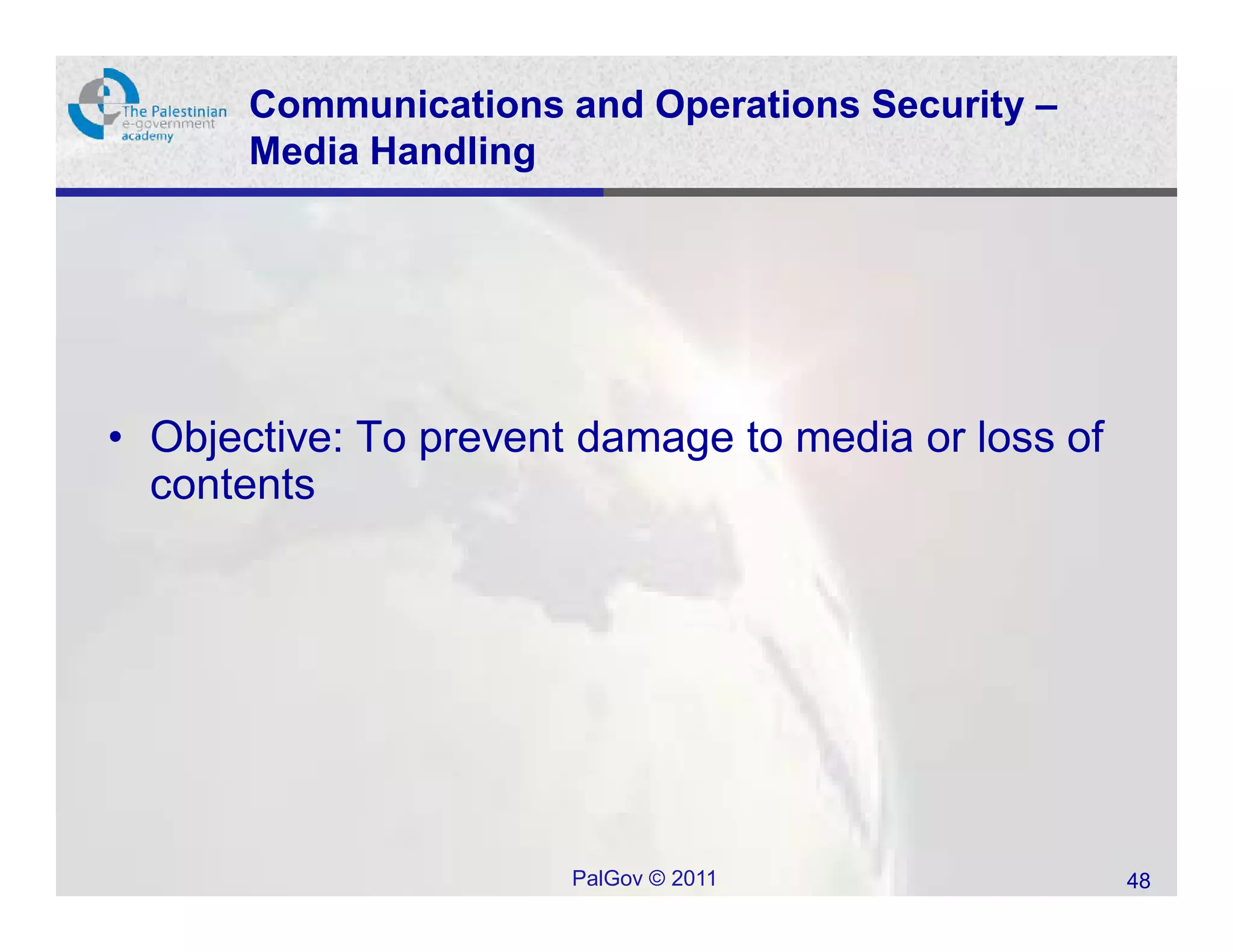 Communications and Operations Security –
       Media Handling




• Objective: To prevent damage to media or loss of
  contents




                       PalGov © 2011                 48
 