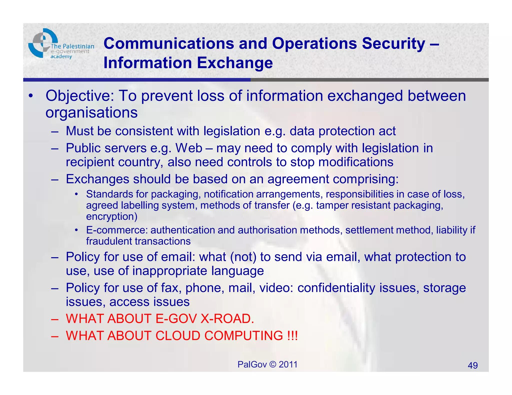 Communications and Operations Security –
             Information Exchange

• Objective: To prevent loss of information exchanged between
  organisations
   – Must be consistent with legislation e.g. data protection act
   – Public servers e.g. Web – may need to comply with legislation in
     recipient country, also need controls to stop modifications
   – Exchanges should be based on an agreement comprising:
       • Standards for packaging, notification arrangements, responsibilities in case of loss,
         agreed labelling system, methods of transfer (e.g. tamper resistant packaging,
         encryption)
       • E-commerce: authentication and authorisation methods, settlement method, liability if
         fraudulent transactions
   – Policy for use of email: what (not) to send via email, what protection to
     use, use of inappropriate language
   – Policy for use of fax, phone, mail, video: confidentiality issues, storage
     issues, access issues
   – WHAT ABOUT E-GOV X-ROAD.
   – WHAT ABOUT CLOUD COMPUTING !!!

                                          PalGov © 2011                                     49
 