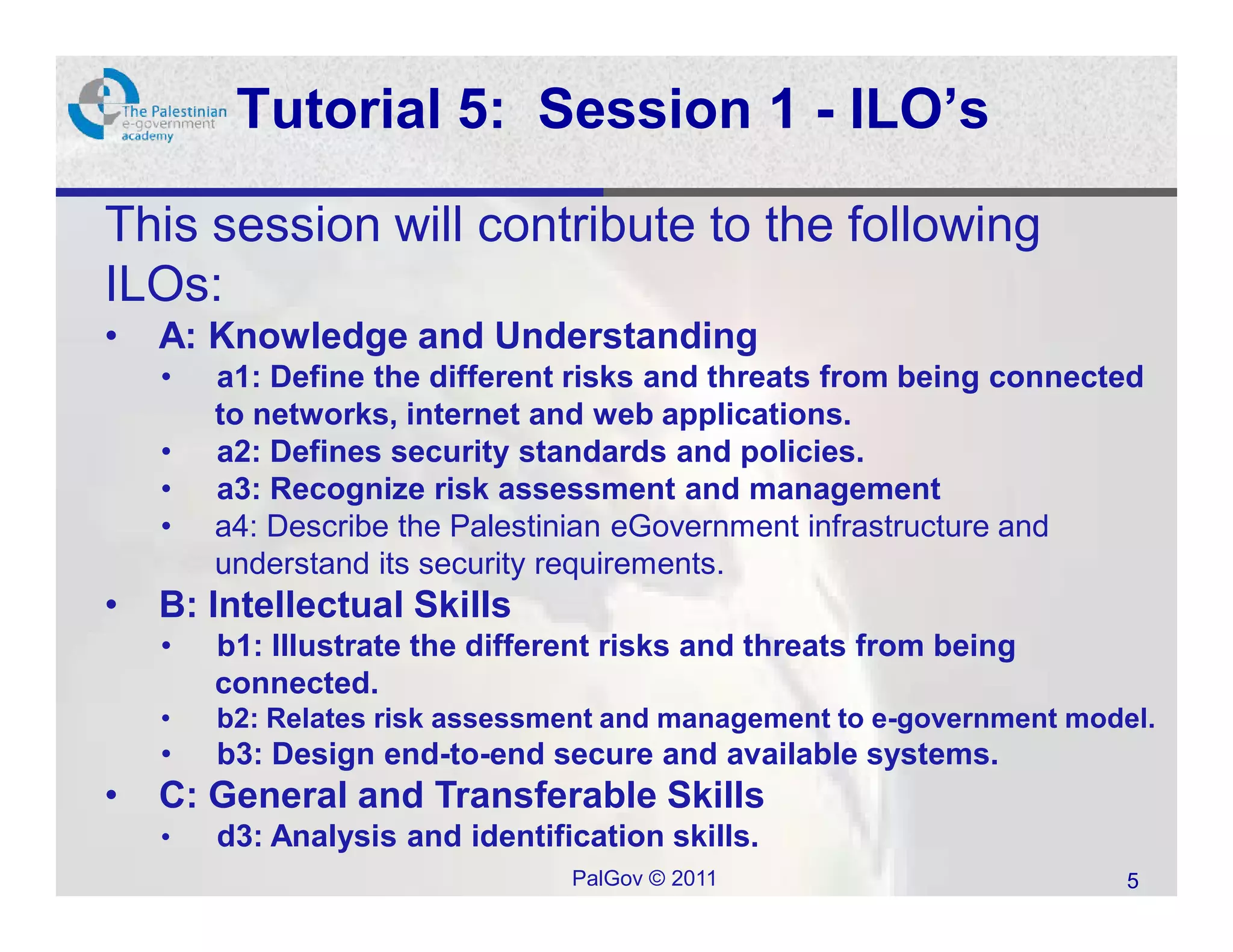 Tutorial 5: Session 1 - ILO’s

This session will contribute to the following
ILOs:
•   A: Knowledge and Understanding
    •   a1: Define the different risks and threats from being connected
        to networks, internet and web applications.
    •   a2: Defines security standards and policies.
    •   a3: Recognize risk assessment and management
    •   a4: Describe the Palestinian eGovernment infrastructure and
        understand its security requirements.
•   B: Intellectual Skills
    •   b1: Illustrate the different risks and threats from being
        connected.
    •   b2: Relates risk assessment and management to e-government model.
    •   b3: Design end-to-end secure and available systems.
•   C: General and Transferable Skills
    •   d3: Analysis and identification skills.
                                 PalGov © 2011                         5
 