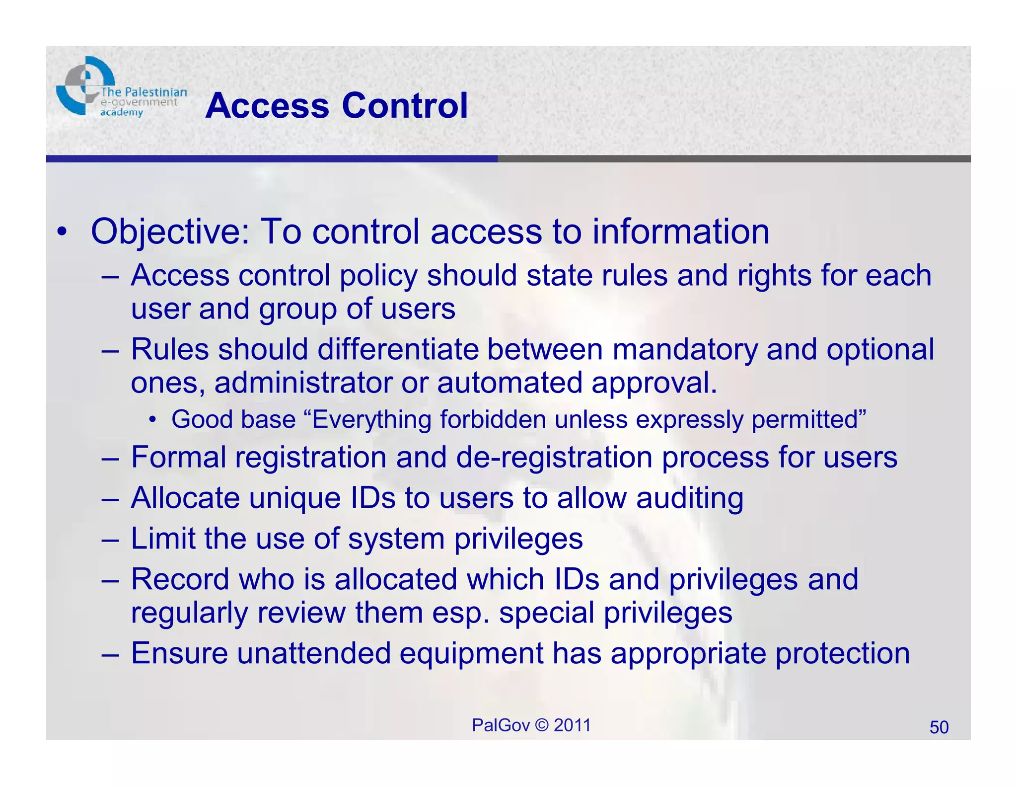 Access Control


• Objective: To control access to information
  – Access control policy should state rules and rights for each
    user and group of users
  – Rules should differentiate between mandatory and optional
    ones, administrator or automated approval.
      • Good base “Everything forbidden unless expressly permitted”
  – Formal registration and de-registration process for users
  – Allocate unique IDs to users to allow auditing
  – Limit the use of system privileges
  – Record who is allocated which IDs and privileges and
    regularly review them esp. special privileges
  – Ensure unattended equipment has appropriate protection

                                 PalGov © 2011                        50
 