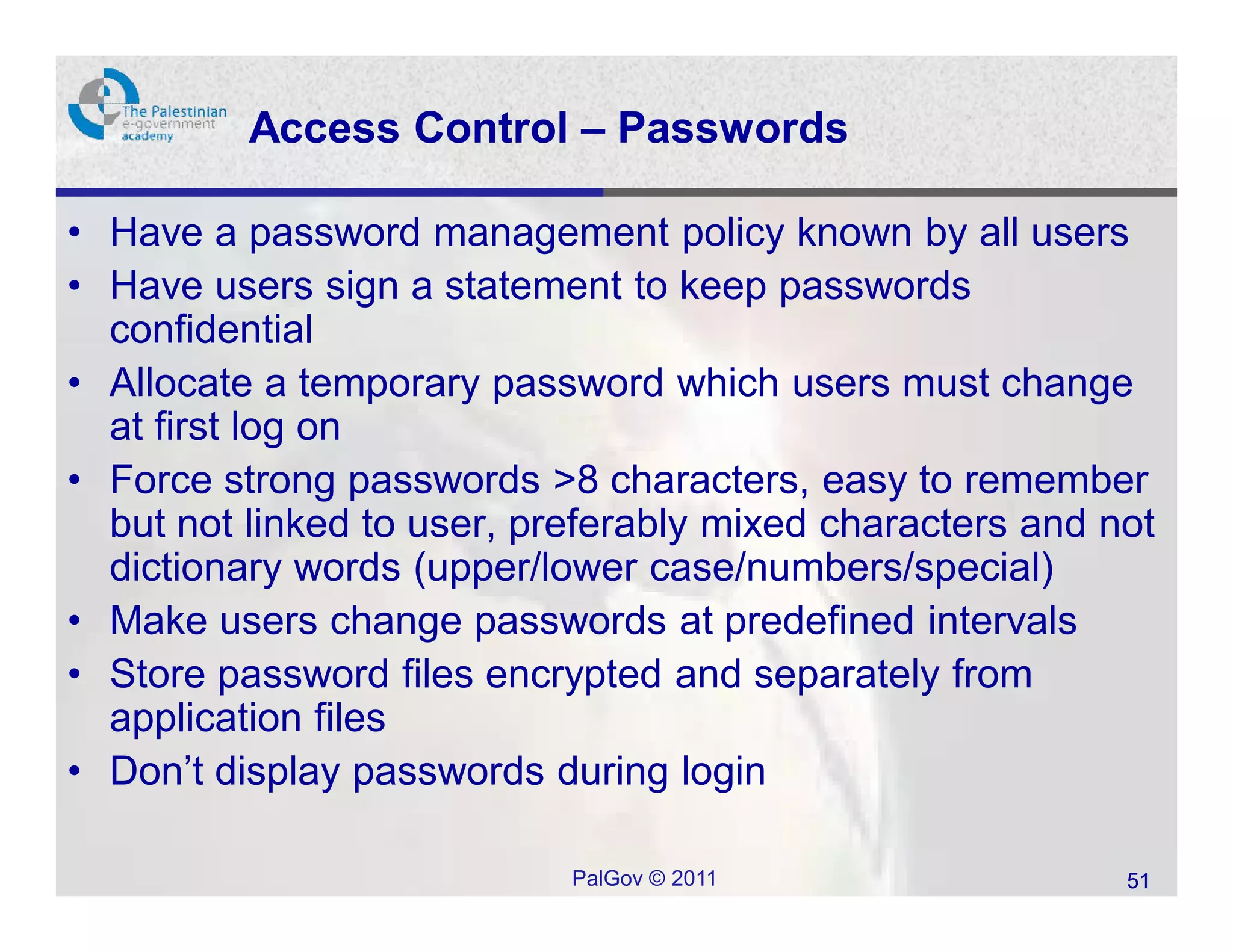 Access Control – Passwords

• Have a password management policy known by all users
• Have users sign a statement to keep passwords
  confidential
• Allocate a temporary password which users must change
  at first log on
• Force strong passwords >8 characters, easy to remember
  but not linked to user, preferably mixed characters and not
  dictionary words (upper/lower case/numbers/special)
• Make users change passwords at predefined intervals
• Store password files encrypted and separately from
  application files
• Don’t display passwords during login

                            PalGov © 2011                  51
 