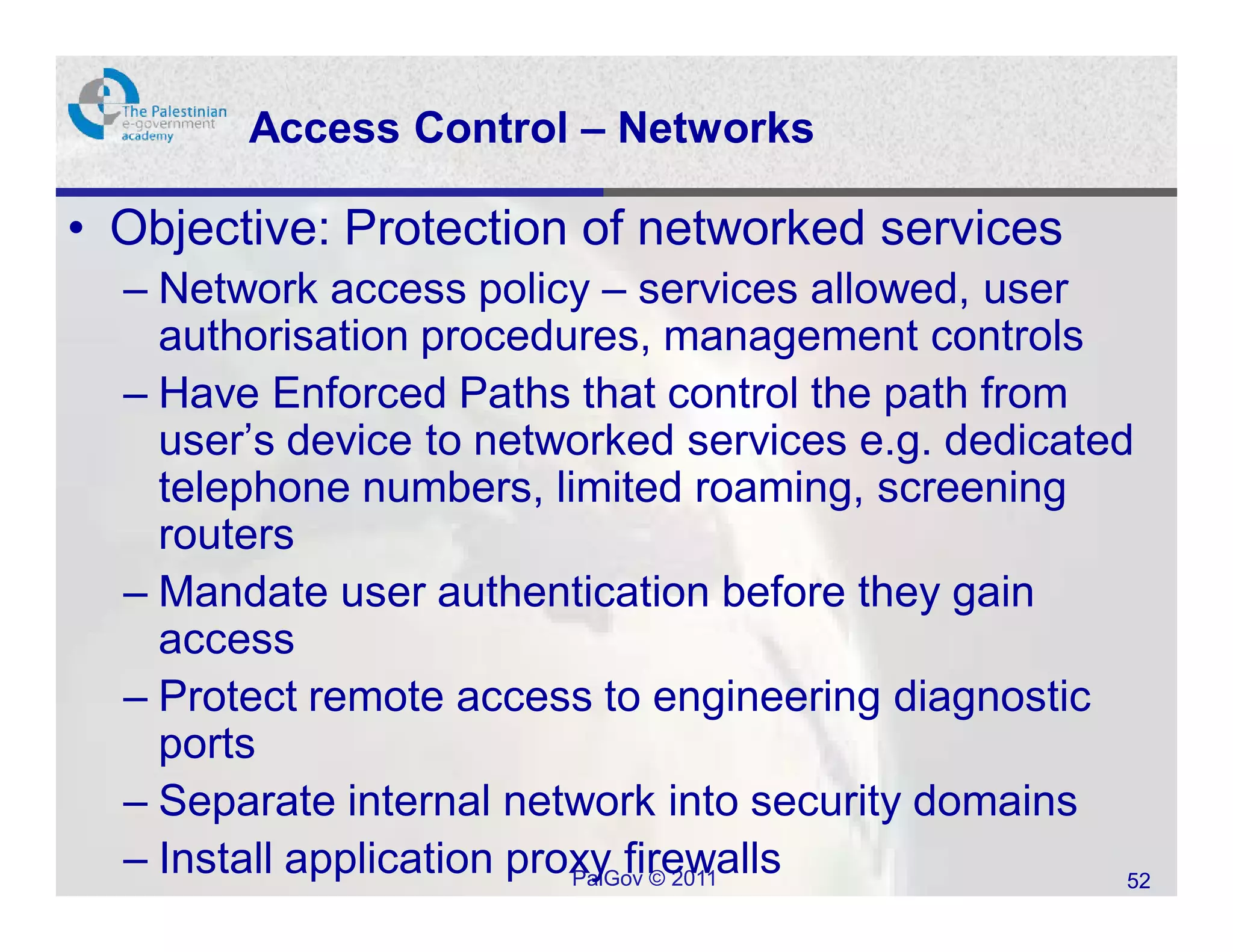 Access Control – Networks

• Objective: Protection of networked services
  – Network access policy – services allowed, user
    authorisation procedures, management controls
  – Have Enforced Paths that control the path from
    user’s device to networked services e.g. dedicated
    telephone numbers, limited roaming, screening
    routers
  – Mandate user authentication before they gain
    access
  – Protect remote access to engineering diagnostic
    ports
  – Separate internal network into security domains
  – Install application proxy firewalls
                           PalGov © 2011              52
 