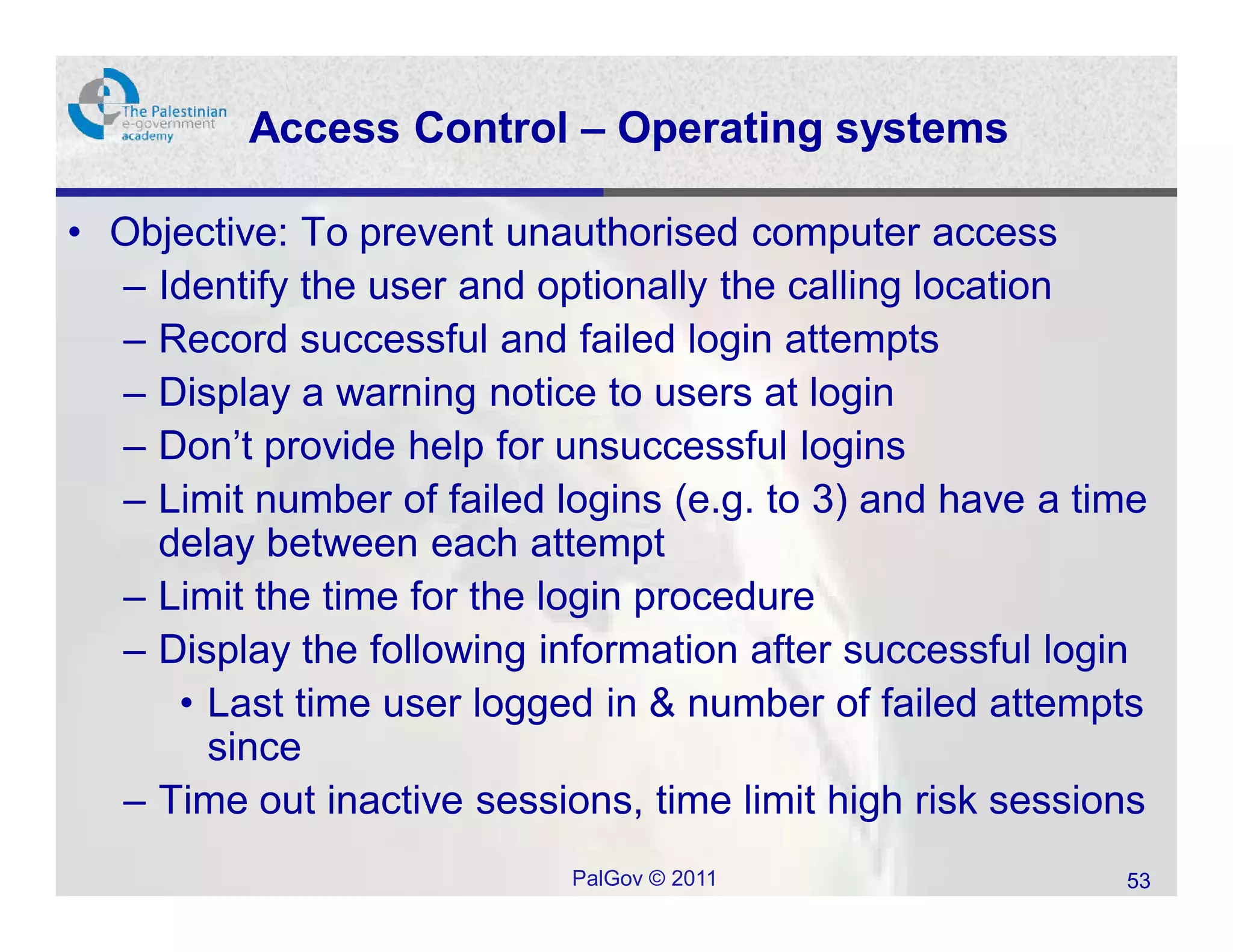 Access Control – Operating systems

• Objective: To prevent unauthorised computer access
  – Identify the user and optionally the calling location
  – Record successful and failed login attempts
  – Display a warning notice to users at login
  – Don’t provide help for unsuccessful logins
  – Limit number of failed logins (e.g. to 3) and have a time
    delay between each attempt
  – Limit the time for the login procedure
  – Display the following information after successful login
     • Last time user logged in & number of failed attempts
       since
  – Time out inactive sessions, time limit high risk sessions
                            PalGov © 2011                  53
 